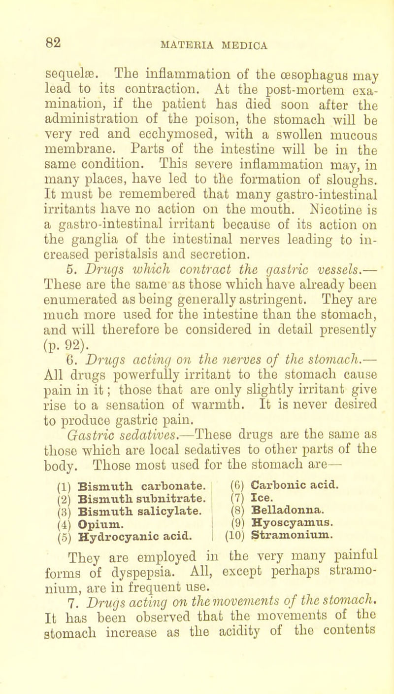 sequelae. The inflammation of the oesophagus may lead to its contraction. At the post-mortem exa- mination, if the patient has died soon after the administration of the poison, the stomach will be very red and ecchymosed, with a swollen mucous membrane. Parts of the intestine will be in the same condition. This severe inflammation may, in many places, have led to the formation of sloughs. It must be remembered that many gastro-intestinal irritants have no action on the mouth. Nicotine is a gastro-intestinal irritant because of its action on the ganglia of the intestinal nerves leading to in- creased peristalsis and secretion. 5. Drugs which contract the gastric vessels.— These are the same as those which have already been enumerated as being generally astringent. They are much more used for the intestine than the stomach, and will therefore be considered in detail presently (p. 92). 6. Drugs acting on the nerves of the stomach.— All drugs powerfully irritant to the stomach cause pain in it; those that are only slightly irritant give rise to a sensation of warmth. It is never desired to produce gastric pain. Gastric sedatives.—These drugs are the same as those which are local sedatives to other parts of the body. Those most used for the stomach are— (1) Bismuth carbonate. (6) Carbonic acid. (2) Bismuth subnitrate. i (7) Ice. (3) Bismuth salicylate. ; (8) Belladonna. (4) Opium. (9) Hyoscyamus. (5) Hydrocyanic acid. I (10) Stramonium. They are employed in the very many painful forms of dyspepsia. All, except perhaps stramo- nium, are in frequent use. 7. Drugs acting on thcmovemcnts of the stomach. It has been observed that the movements of the stomach increase as the acidity of the contents