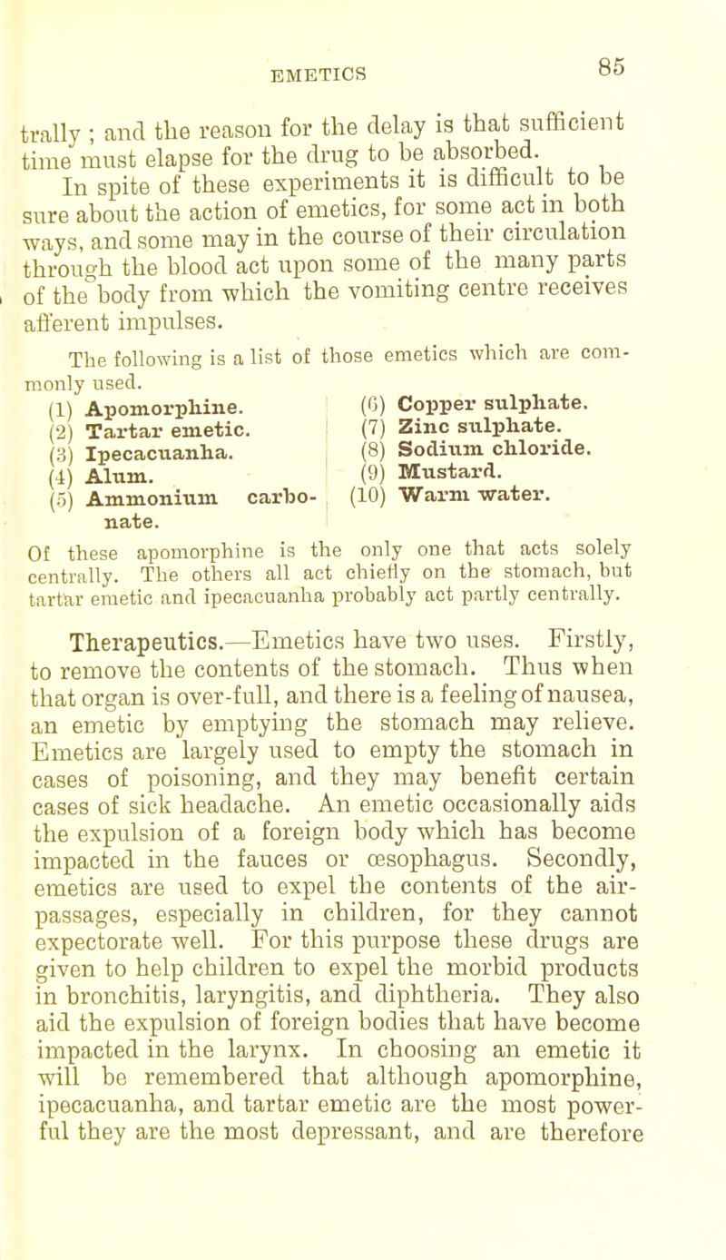 trally ; and the reason for the delay is that sufficient time must elapse for the drug to be absorbed. In spite of these experiments it is difficult to be sure about the action of emetics, for some act in both ways, and some may in the course of their circulation through the blood act upon some of the many parts of the°body from which the vomiting centre receives afferent impulses. The following is a list o£ those emetics which are com- monly used. (1) Apomorphine. (6) Copper sulphate. (2) Tartar emetic. (7) Zinc sulphate. (3) Ipecacuanha. (8) Sodium chloride. (i) Alum. (9) Mustard. (5) Ammonium carfoo- (10) Warm water, nate. Of these apomorphine is the only one that acts solely centrally. The others all act chiefly on the stomach, but tartar emetic and ipecacuanha probably act partly centrally. Therapeutics.—Emetics have two uses. Firstly, to remove the contents of the stomach. Thus when that organ is over-full, and there is a feeling of nausea, an emetic by emptying the stomach may relieve. Emetics are largely used to empty the stomach in cases of poisoning, and they may benefit certain cases of sick headache. An emetic occasionally aids the expulsion of a foreign body which has become impacted in the fauces or oesophagus. Secondly, emetics are used to expel the contents of the air- passages, especially in children, for they cannot expectorate well. For this purpose these drugs are given to help children to expel the morbid products in bronchitis, laryngitis, and diphtheria. They also aid the expulsion of foreign bodies that have become impacted in the larynx. In choosing an emetic it will be remembered that although apomorphine, ipecacuanha, and tartar emetic are the most power- ful they are the most depressant, and are therefore