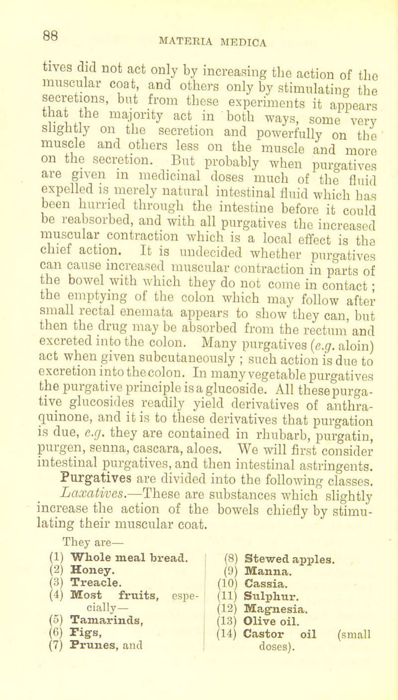 MATERIA MEDICA tives did not act only by increasing the action of the muscular coat, and others only by stimulating the secretions, but from these experiments it appears that the majority act in both ways, some very slightly on the secretion and powerfully on the muscle and others less on the muscle and more on the secretion. But probably when purgatives are given m medicinal doses much of the fluid expelled is merely natural intestinal fluid which has been hurried through the intestine before it could be reabsorbed, and with all purgatives the increased muscular contraction which is a local effect is the chief action. It is undecided whether purgatives can cause increased muscular contraction in parts of the bowel with which they do not come in contact ■ the emptying of the colon which may follow after small rectal enemata appears to show they can, but then the drug may be absorbed from the rectum' and excreted into the colon. Many purgatives (e.g. aloin) act when given subcutaneously ; such action is due to excretion into thecolon. In many vegetable purgatives the purgative principle is a glucoside. All these purga- tive glucosides readily yield derivatives of anthra- quinone, and it is to these derivatives that purgation is due, e.g. they are contained in rhubarb, purgatin, purgen, senna, cascara, aloes. We will first consider intestinal purgatives, and then intestinal astringents. Purgatives are divided into the following classes. Laxatives.—These are substances which slightly increase the action of the bowels chiefly by stimu- lating their muscular coat. They are— (1) Whole meal bread. (8) Stewed apples (2) Honey. (9) Manna. (3) Treacle. (10) Cassia. (4) Most fruits, espe- (11) Sulphur cially— (5) Tamarinds, (6) rigs, (7) Prunes, and (12) Magnesia. (13) Olive oil. (14) Castor oil (small doses).