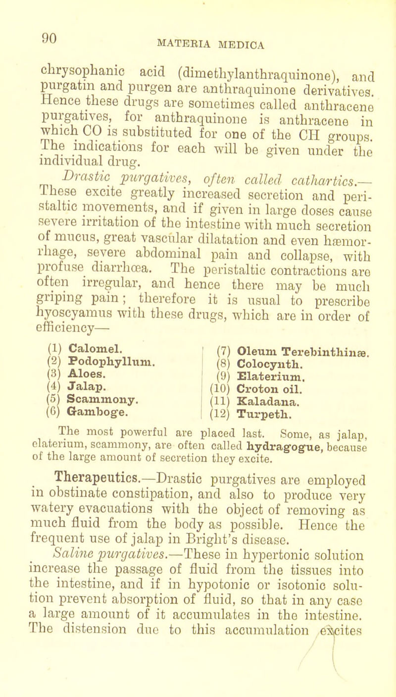 MATEBIA MEDICA chrysophame acid (diniethylanthraquinone), and purgatin and purgen are anthraquinone derivatives Hence these drugs are sometimes called anthracene purgatives, for anthraquinone is anthracene in which CO is substituted for one of the CH groups. The indications for each will be given under the individual drug. Drastic purgatives, often called cathartics.— These excite greatly increased secretion and peri- staltic movements, and if given in large doses cause severe irritation of the intestine with much secretion of mucus, great vascular dilatation and even hemor- rhage, severe abdominal pain and collapse, with profuse diarrhoea. The peristaltic contractions are often irregular, and hence there may be much griping pain; therefore it is usual to prescribe hyoscyamus with these drugs, which are in order of efficiency— (1) Calomel. (7) Oleum Terebintliinas. (2) Podophyllum (3) Aloes. (4) Jalap. (5) Scammony. (6) Gamboge. (8) Colocynth. (9) Elaterium. (10) Croton oil. (11) Kaladana. (12) Turpetli. The most powerful are placed last. Some, as jalap, elaterium, scammony, are often called hydragog-ue, because of the large amount of secretion they excite. Therapeutics.—Drastic purgatives are employed in obstinate constipation, and also to produce very watery evacuations with the object of removing as much fluid from the body as possible. Hence the frequent use of jalap in Bright's disease. Saline purgatives.—These in hypertonic solution increase the passage of fluid from the tissues into the intestine, and if in hypotonic or isotonic solu- tion prevent absorption of fluid, so that in any case a large amount of it accumulates in the intestine. The distension due to this accumulation excites (