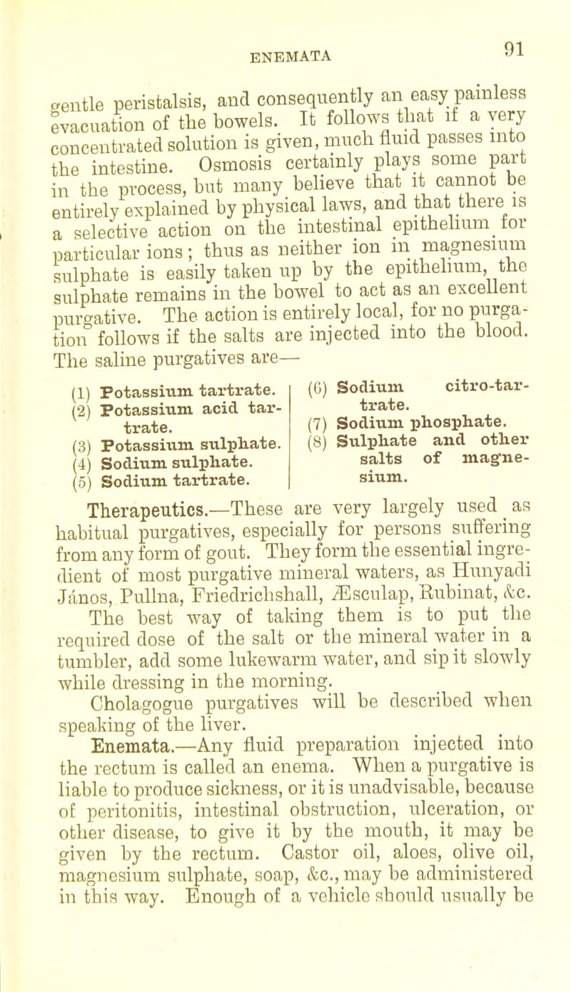 (0) Sodium citro-tar- trate. (7) Sodium phosphate. (8) Sulphate and other salts of magne- sium. aentle peristalsis, and consequently an easy painless evacuation of the bowels. It follows that if a very concentrated solution is given, much fluid passes into the intestine. Osmosis certainly plays some part in the process, but many believe that it cannot be entirely explained by physical laws, and that there is a selective action on the intestinal epithelium_ for particular ions; thus as neither ion in magnesium sulphate is easily taken up by the epithelium the sulphate remains in the bowel to act as an excellent purgative. The action is entirely local, for no purga- tion follows if the salts are injected into the blood. The saline purgatives are— (1) Potassium tartrate. (2) Potassium acid tar- trate. (3) Potassium sulphate. (4) Sodium sulphate. (5) Sodium tartrate. Therapeutics.—These are very largely used as habitual purgatives, especially for persons suffering from any form of gout. They form the essential ingre- dient of most purgative mineral waters, as Hunyadi Janos, Pullna, Friedrichshall, jEsculap, Rubinat, &c. The best way of taking them is to put the required dose of the salt or the mineral water in a tumbler, add some lukewarm water, and sip it slowly while dressing in the morning. Cholagogue purgatives will be described when speaking of the liver. Enemata.—Any fluid preparation injected into the rectum is called an enema. When a purgative is liable to produce sickness, or it is unadvisable, because of peritonitis, intestinal obstruction, ulceration, or other disease, to give it by the mouth, it may be given by the rectum. Castor oil, aloes, olive oil, magnesium sulphate, soap, &c, may be administered in this way. Enough of a vehicle should usually be