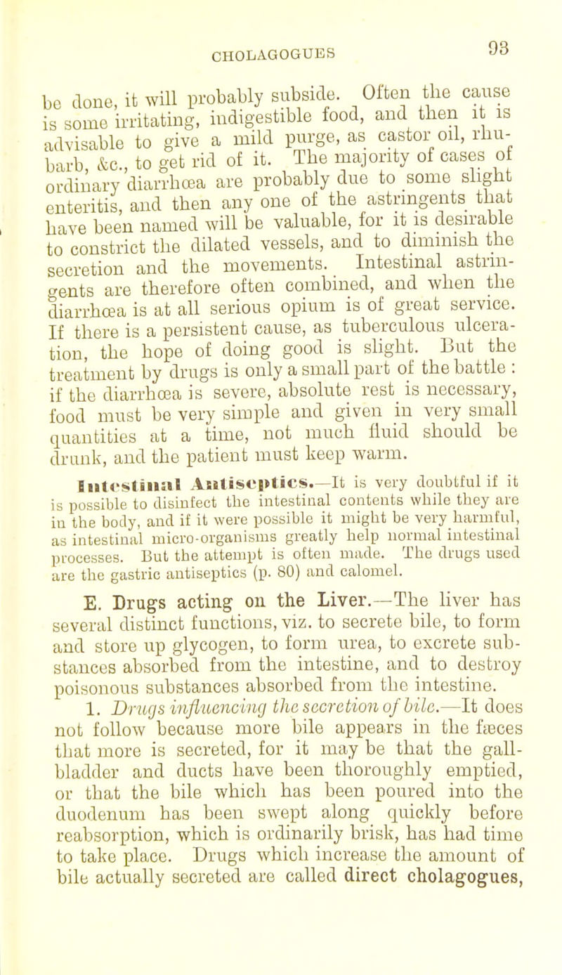 CHOLAGOGUBS be done, it will probably subside. Oiten the cause is some irritating, indigestible food, and then it is advisable to give a mild purge, as castor oil, rhu- barb, &c, to get rid of it. The majority of cases of ordinary diarrhoea are probably due to some slight enteritis, and then any one of the astringents that have been named will be valuable, for it is desirable to constrict the dilated vessels, and to dimmish the secretion and the movements. Intestinal astrin- gents are therefore often combined, and when the diarrhoea is at all serious opium is of great service. If there is a persistent cause, as tuberculous ulcera- tion, the hope of doing good is slight. But the treatment by drugs is only a small part of the battle : if the diarrhoea is severe, absolute rest is necessary, food must be very simple and given in very small quantities at a time, not much fluid should be drunk, and the patient must keep warm. Intestinal Antiseptics.—It is very doubtful if it is possible to disinfect the intestinal contents while they are in the body, and if it were possible it might be very harmful, as intestinal micro-organisms greatly help normal intestinal processes. But the attempt is often made. The drugs used are the gastric antiseptics (p. 80) and calomel. E. Drugs acting on the Liver.—The liver has several distinct functions, viz. to secrete bile, to form and store up glycogen, to form urea, to excrete sub- stances absorbed from the intestine, and to destroy poisonous substances absorbed from the intestine. 1. Drugs influencing the secretion of bile.—It does not follow because more bile appears in the faeces that more is secreted, for it may be that the gall- bladder and ducts have been thoroughly emptied, or that the bile which has been poured into the duodenum has been swept along quickly before reabsorption, which is ordinarily brisk, has had time to take place. Drugs which increase the amount of bile actually secreted are called direct cholagogues,