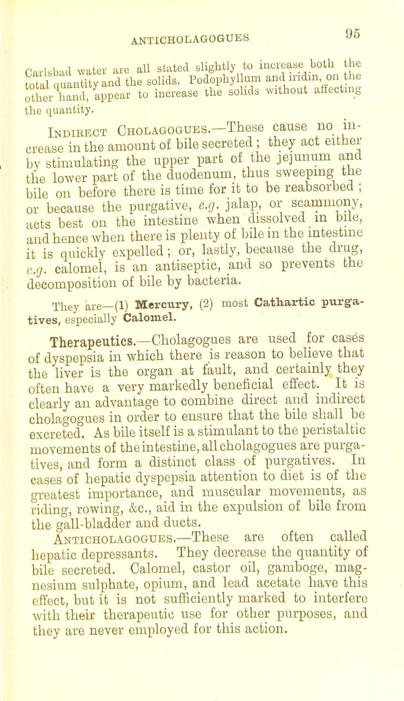 ANTICHOLAGOGUES 96 Carlsbad water are all stated slightly to increase both he Sal quantity and the solids. Podophyllum and mdm on the other hand, appear to increase the solids without affecting the quantity. Indirect Cholagogues.—These cause no in- crease in the amount of bile secreted ; they act either by stimulating the upper part of the jejunum and the lower part of the duodenum, thus sweeping the bile on before there is time for it to be reabsorbed ; or because the purgative, e.g. jalap, or scamniony, acts best on the intestine when dissolved m bile, and hence when there is plenty of bile in the intestine it is quickly expelled; or, lastly, because the drug, e.g. calomel, is an antiseptic, and so prevents the decomposition of bile by bacteria. They are—(1) Mercury, (2) most Cathartic purga- tives, especially Calomel. Therapeutics.—Cholagogues are used for cases of dyspepsia in which there is reason to believe that the liver is the organ at fault, and certainly they often have a very markedly beneficial effect. It is clearly an advantage to combine direct and indirect cholagogues in order to ensure that the bile shall be excreted. As bile itself is a stimulant to the peristaltic movements of the intestine, all cholagogues are purga- tives, and form a distinct class of purgatives. In cases of hepatic dyspepsia attention to diet is of the greatest importance, and muscular movements, as riding, rowing, &c, aid in the expulsion of bile from the gall-bladder and ducts. Anticholagogues.—These are often called hepatic depressants. They decrease the quantity of bile secreted. Calomel, castor oil, gamboge, mag- nesium sulphate, opium, and lead acetate have this effect, but it is not sufficiently marked to interfere with their therapeutic use for other purposes, and they are never employed for this action.