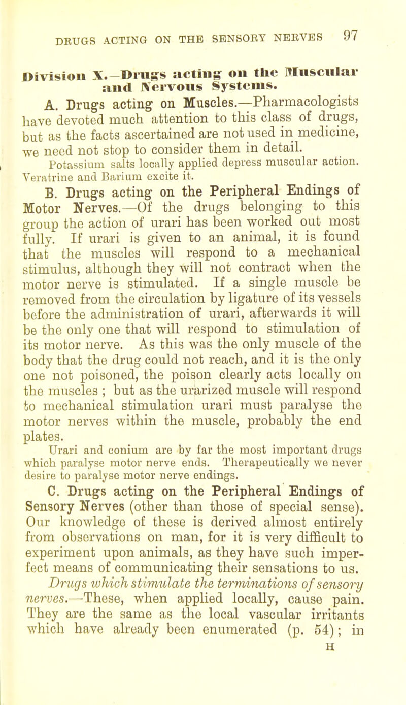 Division X.-Dings acting on the Muscular and Nervous Systems. A. Drugs acting on Muscles.—Pharmacologists have devoted much attention to this class of drugs, but as the facts ascertained are not used in medicine, we need not stop to consider them in detail. Potassium salts locally applied depress muscular action. Veratrine and Barium excite it. B. Drugs acting on the Peripheral Endings of Motor Nerves.—Of the drugs belonging to this group the action of urari has been worked out most fully. If urari is given to an animal, it is found that the muscles will respond to a mechanical stimulus, although they will not contract when the motor nerve is stimulated. If a single muscle be removed from the circulation by ligature of its vessels before the administration of urari, afterwards it will be the only one that will respond to stimulation of its motor nerve. As this was the only muscle of the body that the drug could not reach, and it is the only one not poisoned, the poison clearly acts locally on the muscles ; but as the urarized muscle will respond to mechanical stimulation urari must paralyse the motor nerves within the muscle, probably the end plates. Urari and conium are by far the most important drugs which paralyse motor nerve ends. Therapeutically we never desire to paralyse motor nerve endings. C. Drugs acting on the Peripheral Endings of Sensory Nerves (other than those of special sense). Our knowledge of these is derived almost entirely from observations on man, for it is very difficult to experiment upon animals, as they have such imper- fect means of communicating their sensations to us. Drugs which stimulate the terminations of sensory nerves.—These, when applied locally, cause pain. They are the same as the local vascular irritants which have already been enumerated (p. 54); in H