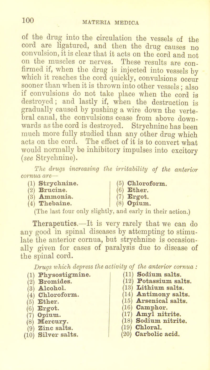 of the drug into the circulation the vessels of the cord are ligatured, and then the drug causes no convulsion, it is clear that it acts on the cord and not on the muscles or nerves. These results are con- firmed if, when the drug is injected into vessels by which it reaches the cord quickly, convulsions occur sooner than when it is thrown into other vessels ; also if convulsions do not take place when the cord is destroyed; and lastly if, when the destruction is gradually caused by pushing a wire down the verte- bral canal, the convulsions cease from above down- wards as the cord is destroyed. Strychnine has been much more fully studied than any other drug which act3 on the cord. The effect of it is to convert what would normally be inhibitory impulses into excitory (see Strychnine). The drugs increasing the irritability of the anterior cornua are— (1) Strychnine. (2) Brucine. (3) Ammonia. (4) Thebaine. (5) Chloroform. (6) Ether. (7) Ergot. (8) Opium. (The last four only slightly, and early in their action.) Therapeutics.—It is very rarely that we can do any good in spinal diseases by attempting to stimu- late the anterior cornua, but strychnine is occasion- ally given for cases of paralysis due to disease of the spinal cord. Drugs which depress the activity of the anterior cornua : (1) Fhysostigmine. (2) Bromides. (3) Alcohol. (4) Chloroform. (5) Ether. (6) Ergot. (7) Opium. (8) Mercury. (9) Zinc salts. (10) Silver salts. (11) Sodium salts. (12) Potassium salts. (13) Lithium salts. (14) Antimony salts. (1-5) Arsenical salts. (16) Camphor. (17) Amyl nitrite. (18) Sodium nitrite. (19) Chloral. (20) Carbolic acid.