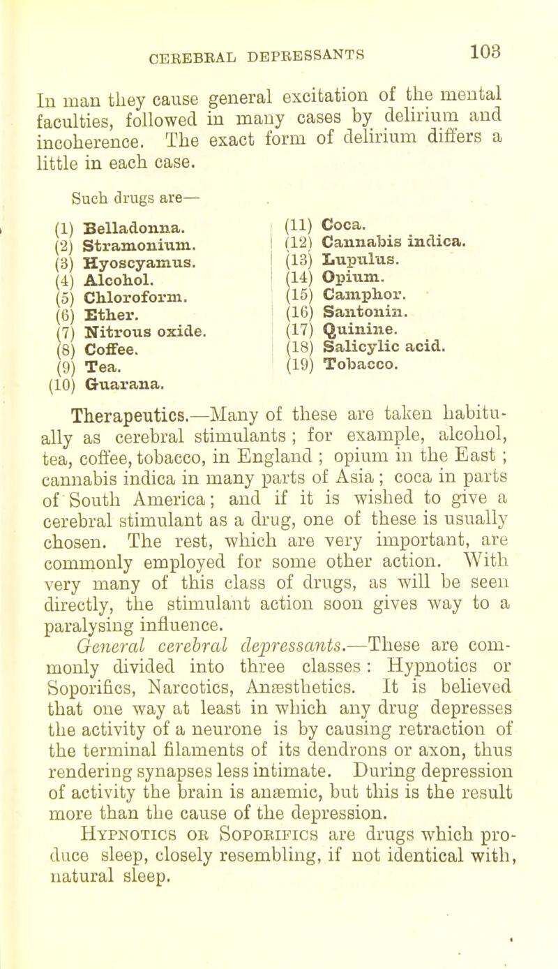 CEREBRAL DEPRESSANTS (11) Coca. (121 Cannabis indica. (13) Lupulus. (14) Opium. (15) Camphor. (16) Santonin. (17) Quinine. (18) Salicylic acid. (19) Tobacco. In man they cause general excitation of the mental faculties, followed in many cases by delirium and incoherence. The exact form of delirium differs a little in each case. Such drugs are— (1) Belladonna. (2) Stramonium. (3) Hyoscyamtis. (4) Alcohol. (5) Chloroform. (6) Ether. (7) Nitrous oxide. (8) Coffee. (9) Tea. (10) Guarana. Therapeutics.—Many of these are taken habitu- ally as cerebral stimulants ; for example, alcohol, tea, coffee, tobacco, in England ; opium in the East ; cannabis indica in many parts of Asia; coca in parts of South America; and if it is wished to give a cerebral stimulant as a drug, one of these is usually chosen. The rest, which are very important, are commonly employed for some other action. With very many of this class of drugs, as will be seen directly, the stimulant action soon gives way to a paralysing influence. General cerebral depressants.—These are com- monly divided into three classes: Hypnotics or Soporifics, Narcotics, Anaesthetics. It is believed that one way at least in which any drug depresses the activity of a neurone is by causing retraction of the terminal filaments of its dendrons or axon, thus rendering synapses less intimate. During depression of activity the brain is anaemic, but this is the result more than the cause of the depression. Hypnotics or Soporifics are drugs which pro- duce sleep, closely resembling, if not identical with, natural sleep.