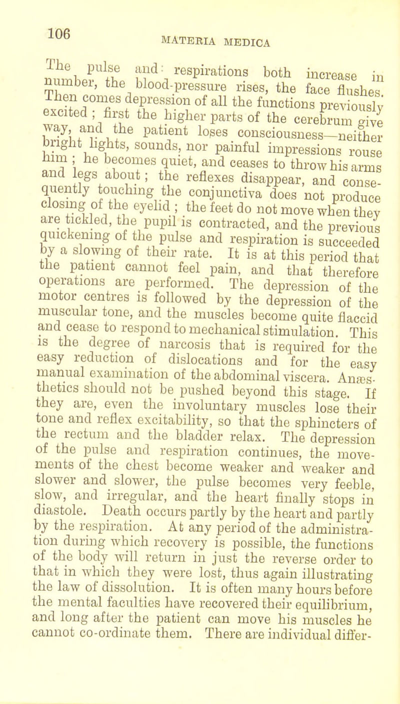 The pulse and: respirations both increase in number, the blood-pressure rises, the face flushe ihen comes depression of all the functions previously excited; first the higher parts of the cereK ^ way and the patient loses consciousness-neither bright lights, sounds, nor painful impressions rouse mm ; he becomes quiet, and ceases to throw his arms and egs about; the reflexes disappear, and come quently touching the conjunctiva does not produce closing of the eyelid; the feet do not move when they are tickled, the pupil is contracted, and the previous quickening of the pulse and respiration is succeeded by a slowing of their rate. It is at this period that tne patient cannot feel pain, and that therefore operations are performed. The depression of the motor centres is followed by the depression of the muscular tone, and the muscles become quite flaccid and cease to respond to mechanical stimulation. This is the degree of narcosis that is required for the easy reduction of dislocations and for the easy manual examination of the abdominal viscera. Antes thetics should not be pushed beyond this stage. If they are, even the involuntary muscles lose their tone and reflex excitability, so that the sphincters of the rectum and the bladder relax. The depression of the pulse and respiration continues, the move- ments of the chest become weaker and weaker and slower and slower, the pulse becomes very feeble, slow, and irregular, and the heart finally stops in diastole. Death occurs partly by the heart and partly by the respiration. At any period of the administra- tion during which recovery is possible, the functions of the body will return in just the reverse order to that in which they were lost, thus again illustrating the law of dissolution. It is often many hours before the mental faculties have recovered their equilibrium, and long after the patient can move his muscles he cannot co-ordinate them. There are individual differ-