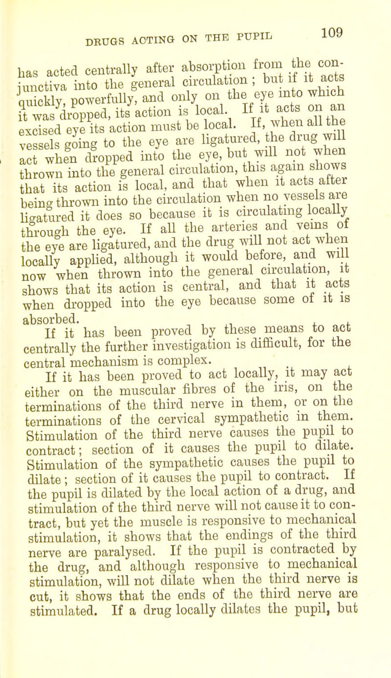 has acted centrally after absorption from the con- iunctiva into the general circulation ; but it it acts Sly! powerfully, and only on the eye into which rwaTd/opped. ^ action is local If it acta on an excised eye its action must be local. If, when all tne vessels going to the eye are ligatured, the drug will I whe'nXpped into the eye, but will not when thrown into the general circulation, tins again shows hat its action is local, and that when it acts after being thrown into the circulation when no vessels are ligatured it does so because it is circulating locally through the eye. If all the arteries and veins of the eye are ligatured, and the drug will not act when locally applied, although it would before, and will now when thrown into the general circulation, it shows that its action is central, and that it acts when dropped into the eye because some ot it is absorbed. If it has been proved by these means to act centrally the further investigation is difficult, for the central mechanism is complex. If it has been proved to act locally, it may act either on the muscular fibres of the iris, on the terminations of the third nerve in them, or on the terminations of the cervical sympathetic m them. Stimulation of the third nerve causes the pupil to contract; section of it causes the pupil to dilate. Stimulation of the sympathetic causes the pupil to dilate; section of it causes the pupil to contract. If the pupil is dilated by the local action of a drug, and stimulation of the third nerve will not cause it to con- tract, but yet the muscle is responsive to mechanical stimulation, it shows that the endings of the third nerve are paralysed. If the pupil is contracted^ by the drug, and although responsive to mechanical stimulation, will not dilate when the third nerve is cut, it shows that the ends of the third nerve are stimulated. If a drug locally dilates the pupil, but