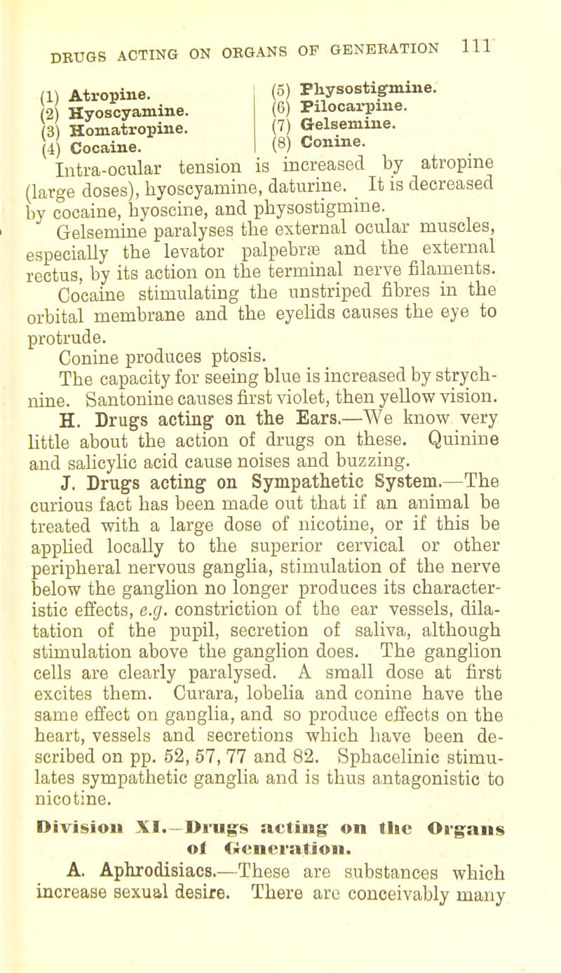 (1) Atropine. (2) Hyoscyamine. (3) Homatropine. (4) Cocaine. (5) Physostigmine. (6) Pilocarpine. (7) Gelseniine. (8) Conine. Intra-ocular tension is increased by atropine (large closes), kyoscyamine, daturine. _ It is decreased by cocaine, byoscine, and physostigmine. Gelsemine paralyses the external ocular muscles, especially the levator palpebral and the external rectus, by its action on the terminal nerve filaments. Cocaine stimulating the un striped fibres in the orbital membrane and the eyelids causes the eye to protrude. Conine produces ptosis. The capacity for seeing blue is increased by strych- nine. Santonine causes first violet, then yellow vision. H. Drugs acting on the Ears.—We know very little about the action of drugs on these. Quinine and salicylic acid cause noises and buzzing. J. Drugs acting on Sympathetic System.—The curious fact has been made out that if an animal be treated with a large dose of nicotine, or if this be applied locally to the superior cervical or other peripheral nervous ganglia, stimulation of the nerve below the ganglion no longer produces its character- istic effects, e.g. constriction of the ear vessels, dila- tation of the pupil, secretion of saliva, although stimulation above the ganglion does. The ganglion cells are clearly paralysed. A small dose at first excites them. Curara, lobelia and conine have the same effect on ganglia, and so produce effects on the heart, vessels and secretions which have been de- scribed on pp. 52, 57, 77 and 82. Spbacelinic stimu- lates sympathetic ganglia and is thus antagonistic to nicotine. Division XI.—Drugs acting: on the Organs of Ocncration. A. Aphrodisiacs.—These are substances which increase sexual desire. There are conceivably many