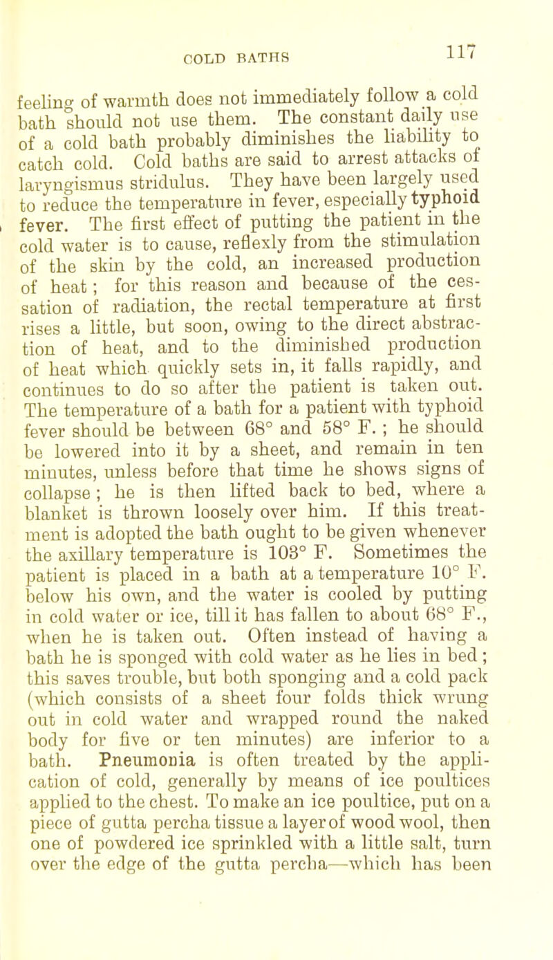 COLD BATHS feeling of warmth does not immediately follow a cold bath should not use them. The constant daily use of a cold bath probably diminishes the liability to catch cold. Cold baths are said to arrest attacks of laryngismus stridulus. They have been largely used to reduce the temperature in fever, especially typhoid fever. The first effect of putting the patient m the cold water is to cause, reflexly from the stimulation of the skin by the cold, an increased production of heat; for this reason and because of the ces- sation of radiation, the rectal temperature at first rises a little, but soon, owing to the direct abstrac- tion of heat, and to the diminished production of heat which quickly sets in, it falls rapidly, and continues to do so after the patient is taken out. The temperature of a bath for a patient with typhoid fever should be between 68° and 58° F. ; he should be lowered into it by a sheet, and remain in ten minutes, unless before that time he shows signs of collapse ; he is then lifted back to bed, where a blanket is thrown loosely over him. If this treat- ment is adopted the bath ought to be given whenever the axillary temperature is 103° F. Sometimes the patient is placed in a bath at a temperature 10° F. below his own, and the water is cooled by putting in cold water or ice, till it has fallen to about 68° F., when he is taken out. Often instead of having a bath he is sponged with cold water as he lies in bed; this saves trouble, but both sponging and a cold pack (which consists of a sheet four folds thick wrung out in cold water and wrapped round the naked body for five or ten minutes) are inferior to a bath. Pneumonia is often treated by the appli- cation of cold, generally by means of ice poultices applied to the chest. To make an ice poultice, put on a piece of gutta percha tissue a layer of wood wool, then one of powdered ice sprinkled with a little salt, turn over the edge of the gutta percba—which has been