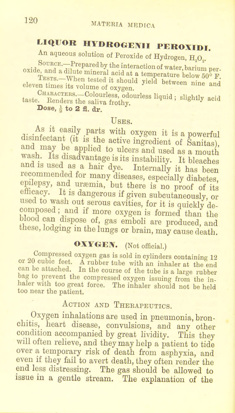 1 90 U MATERIA MRDICA LIQUOR HYOROOEIVII PEROXIDI. An aqueous solution of Peroxide of Hydrogen, H20 oxxde and a dilute mineral acid at a temperature below 50° P Tests.—When tested it should yield between nine in d eleven times its volume of oxygen ne and w«CHp A°f ES;rC0l,°Urless' odourless liquid ; slightly acid taste. Benders the saliva frothy. ^ Tinea 1 4-« o a j_ J Dose, | to 2 fl. dr. Uses. As it easily parts with oxygen it is a powerful disinfectant (it is the active ingredient of SaStoS) wash. Its disadvantage is its instability. It bleaches and is used as a hair dye. Internally it has been recommended for many diseases, especially diabetes epilepsy, and uremia, but there is no proof of its emcacy. It is dangerous if given subcutaneouslv, or used to wash out serous cavities, for it is quickly de- composed ; and if more oxygen is formed than the blood can dispose of, gas emboli are produced, and these, lodging m the lungs or brain, may cause death. ©XYGErV. (Not official.) Compressed oxygen gas is sold in cylinders containing 12 or 20 cubic feet. A rubber tube with an inhaler at the end can be attached. In the course of the tube is a large rubber bag to prevent the compressed oxygen issuing from the in- haler with too great force. The inhaler should not be held too near the patient. Action and Therapeutics. Oxygen inhalations are used in pneumonia, bron- chitis, heart disease, convulsions, and any other condition accompanied by great lividity. This they will often relieve, and they may help a patient to tide over a temporary risk of death from asphyxia, and even if they fail to avert death, they often render the end less distressing. The gas should be allowed to issue in a gentle stream. The explanation of the