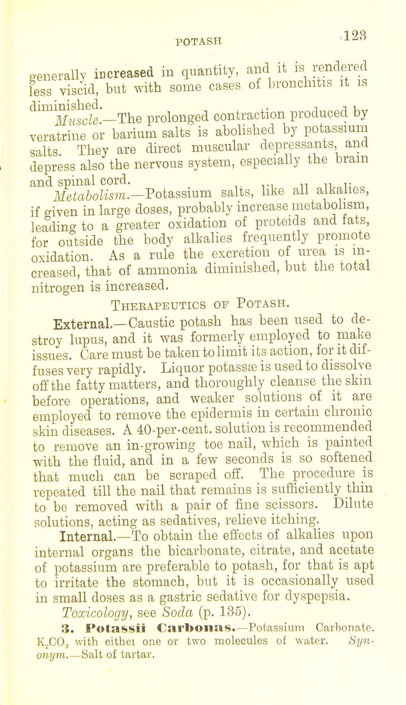 POTASH generally increased in quantity, and it ^en&ereA less viscid, but with some cases of bronchitis it is dimlSs5c —The prolonged contraction produced by veratrine or barium salts is abolished by potassium salts They are direct muscular depressants, and depress also the nervous system, especially the brain and spinal cord. Metabolism.—Potassium salts, like all alkalies, if given in large doses, probably increase metabolism, leading to a greater oxidation of proteids and tats, for outside the body alkalies frequently promote oxidation. As a rule the excretion of urea is in- creased, that of ammonia diminished, but the total nitrogen is increased. Therapeutics of Potash. External.—Caustic potash has been used to de- stroy lupus, and it was formerly employed to make issues. Care must be taken to limit its action, for it dif- fuses very rapidly. Liquor potassas is used to dissolve off the fatty matters, and thoroughly cleanse the skin before operations, and weaker solutions of it are employed to remove the epidermis in certain chronic skin diseases. A 40-per-cent. solution is recommended to remove an in-growing toe nail, which is painted with the fluid, and in a few seconds is so softened that much can be scraped off. The procedure is repeated till the nail that remains is sufficiently thin to be removed with a pair of fine scissors. Dilute solutions, acting as sedatives, relieve itching. Internal.—To obtain the effects of alkalies upon internal organs the bicarbonate, citrate, and acetate of potassium are preferable to potash, for that is apt to irritate the stomach, but it is occasionally used in small doses as a gastric sedative for dyspepsia. Toxicology, see Soda (p. 135). 3. Potassii Carbonas.-Potassium Carbonate. KjGOa with eithei one or two molecules of water. Syn- onym,—Salt of tartar.