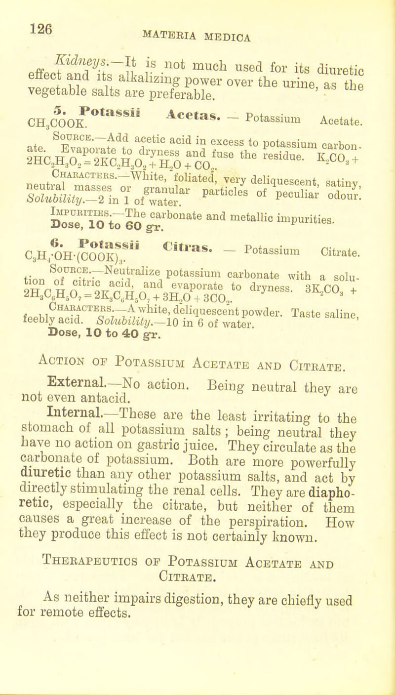 effecfSt'rJLr -UOt mUCh USed for its ^^tic enect and its alkalizing power over the urine as the vegetable salts are preferable. CH3COOK0taSS Acetas* - Potassium Acetate. SouECE.-Add acetic acid in excess to potassium carbon Solubility.—2 m 1 of water i^unai oaour. ssnsv sxbonate and metallic impurities- CsH46OH-(cS5S)S3Sii CitlaS' - P°tassium Citl'ate- K«n Sn7E,°f •-Neu!ralize1 Potassium carbonate with a solu- <JHsG6H50, = 2K3CtiH507 + 3H..0 + 3CO„. 2 3 fPPhlv «^tCTEQ S7-^ • Jhit6^ ^liquescent powder. Taste saline, teebly acid. Solubility.—10 in 6 of water. Dose, 10 to 40 g-r. Action of Potassium Acetate and Citrate. External.—No action. Being neutral they are not even antacid. Internal.—These are the least irritating to the stomach of all potassium salts; being neutral they have no action on gastric juice. They circulate as the carbonate of potassium. Both are more powerfully diuretic than any other potassium salts, and act by directly stimulating the renal cells. They are diapho- retic, especially the citrate, but neither of them causes a great increase of the perspiration. How they produce this effect is not certainly known. Therapeutics op Potassium Acetate and Citrate. As neither impairs digestion, they are chiefly used for remote effects.