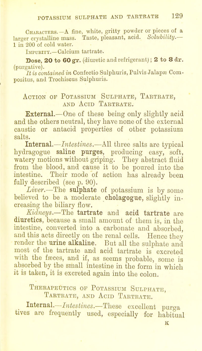 Chabactebs. —A fine, white, gritty powder or pieces of a larger crystalline mass. Taste, pleasant, acid. Solubility.— 1 in 200 of cold water. Impurity.—Calcium tartrate. Dose, 20 to 60 gv. (diuretic and refrigerant); 2 to 8 dr. (purgative). It is contained in Confectio Sulphuris, Pulvis Jalapse Com- positus, and Trochiscus Sulphuris. Action of Potassium Sulphate, Tabteate, and Acid Tabtbate. External.—One of these being only slightly acid and the others neutral, they have none of the external caustic or antacid properties of other potassium salts. Internal.—Intestines.—All three salts are typical hydragogue saline purges, producing easy, soft, watery motions without griping. They abstract fluid from the blood, and cause it to be poured into the intestine. Their mode of action has already been fully described (see p. 90). Liver.—The sulphate of potassium is by some believed to be a moderate cholagogue, slightly in- creasing the biliary flow. Kidneys.—The tartrate and acid tartrate are diuretics, because a small amount of them is, in the intestine, converted into a carbonate and absorbed, and this acts directly on the renal cells. Hence they render the urine alkaline. But all the sulphate and most of the tartrate and acid tartrate is excreted with the fasces, and if, as seems probable, some is absorbed by the small intestine in the form in which it is taken, it is excreted again into the colon. Thebapeutics of Potassium Sulphate, Tabtbate, and Acid Tabtbate. Internal.—Intestines.—These excellent purga tives are frequently used, especially for habitual K