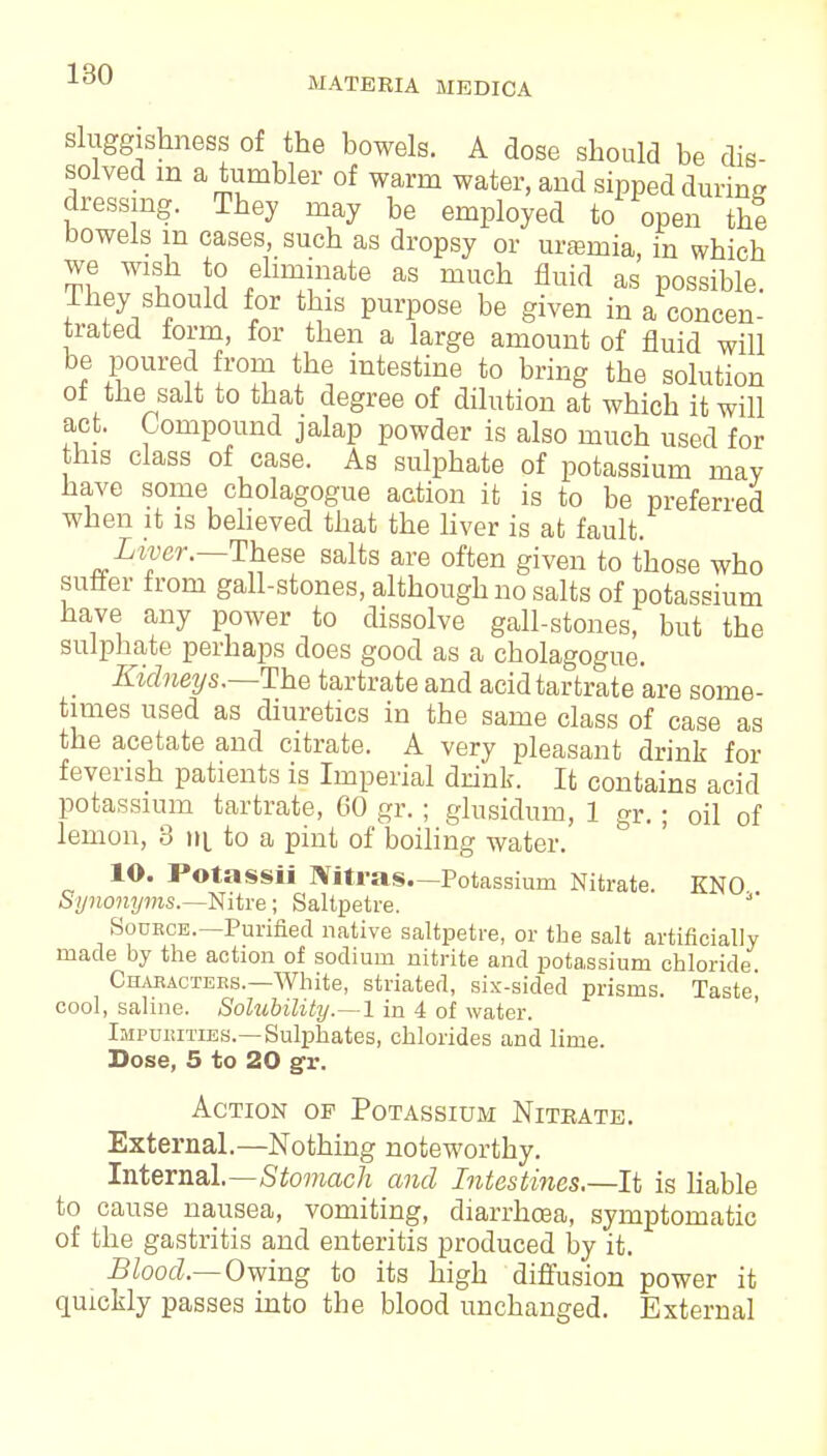 sluggishness of the bowels. A dose should be dis- solved m a tumbler of warm water, and sipped during dressing. They may be employed to open the bowels in cases, such as dropsy or urtemia, in which we wish to eliminate as much fluid as possible. They should for this purpose be given in a concen- trated form, for then a large amount of fluid will be poured from the intestine to bring the solution of the salt to that degree of dilution at which it will act. Compound jalap powder is also much used for this class of case. As sulphate of potassium may have some cholagogue action it is to be preferred when it is believed that the liver is at fault. Liver.—These salts are often given to those who suffer from gall-stones, although no salts of potassium have any power to dissolve gall-stones, but the sulphate perhaps does good as a cholagogue. _ Kidneys.—The tartrate and acid tartrate are some- times used as diuretics in the same class of case as the acetate and citrate. A very pleasant drink for feverish patients is Imperial drink. It contains acid potassium tartrate, 60 gr.; glnsidum, 1 gr.; oil of lemon, 3 iil to a pint of boiling water. 10. Potassii Ultras—Potassium Nitrate. KNO Synonyms.—Nitre; Saltpetre. Source.—Purified native saltpetre, or the salt artificially made by the action of sodium nitrite and potassium chloride Characters.—White, striated, six-sided prisms. Taste cool, saline. Solubility.—1 in 4 of water. Impurities.—Sulphates, chlorides and lime. Dose, 5 to 20 gr. Action op Potassium Nitrate. External.—Nothing noteworthy. Internal.—Stomach and Intestines.—-It is liable to cause nausea, vomiting, diarrhoea, symptomatic of the gastritis and enteritis produced by it. Blood.— Owing to its high diffusion power it quickly passes into the blood unchanged. External