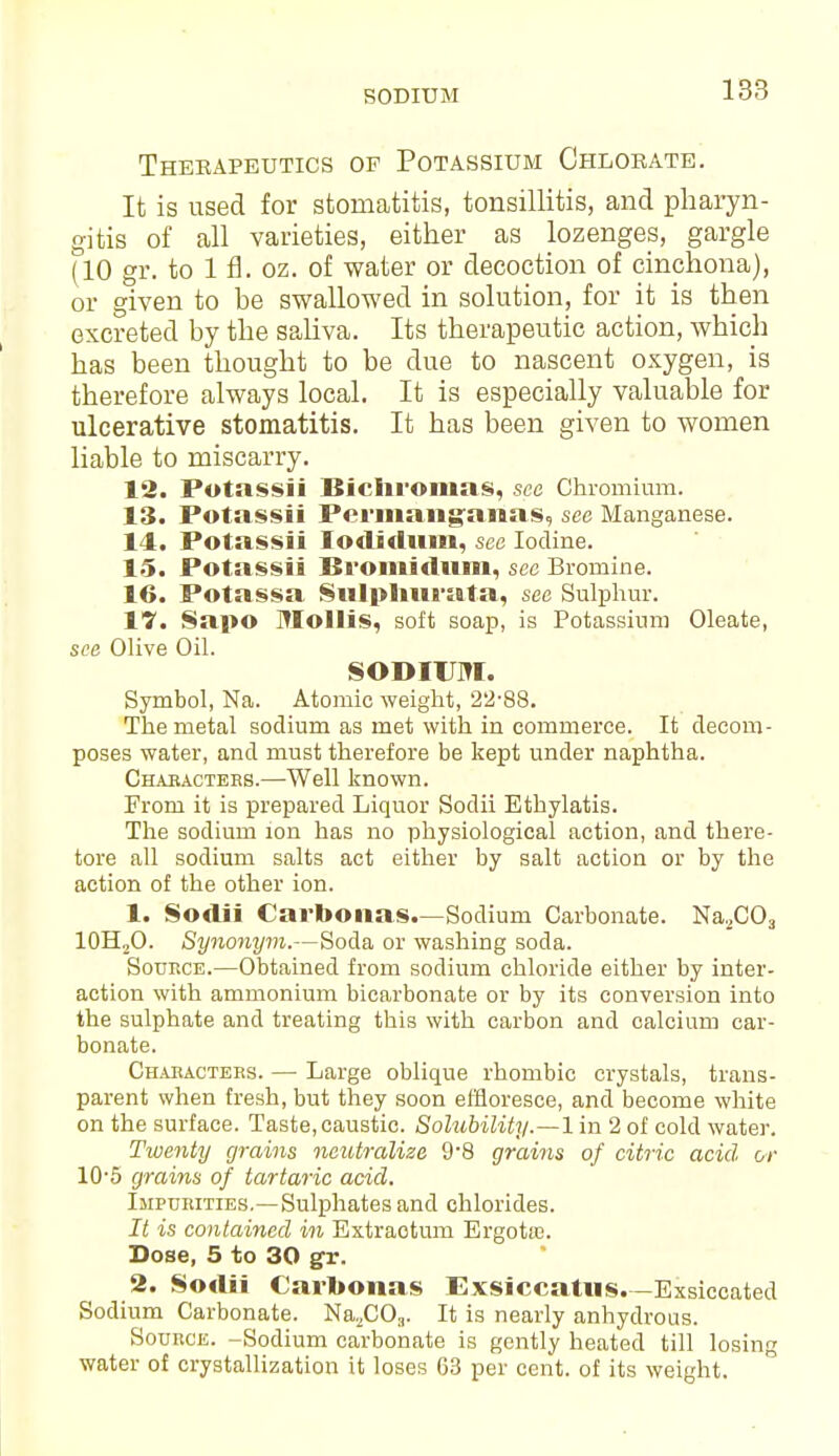 SODIUM Therapeutics of Potassium Chlorate. It is used for stomatitis, tonsillitis, and pharyn- gitis of all varieties, either as lozenges, gargle (10 gr. to 1 fl. oz. of water or decoction of cinchona), or given to be swallowed in solution, for it is then excreted by the saliva. Its therapeutic action, which has been thought to be due to nascent oxygen, is therefore always local. It is especially valuable for ulcerative stomatitis. It has been given to women liable to miscarry. 12. Potassii Bichromas, see Chromium. 13. Potassii Permaiiganas, see Manganese. 14. Potassii Iodidum, see Iodine. 15. Potassii Bromidum, see Bromine. 16. Potassa Sulpliurata, see Sulphur. 17. Sap© Mollis, soft soap, is Potassium Oleate, see Olive Oil. SODIUM. Symbol, Na. Atomic weight, 22-88. The metal sodium as met with in commerce. It decom- poses water, and must therefore be kept under naphtha. Chabactebs.—Well known. From it is prepared Liquor Sodii Ethylatis. The sodium ion has no physiological action, and there- tore all sodium salts act either by salt action or by the action of the other ion. 1. Sodii Carboiias.—Sodium Carbonate. Na.,C03 10H,O. Synonym.—Soda or washing soda. Source.—Obtained from sodium chloride either by inter- action with ammonium bicarbonate or by its conversion into the sulphate and treating this with carbon and calcium car- bonate. Characters. — Large oblique rhombic crystals, trans- parent when fresh, but they soon effloresce, and become white on the surface. Taste, caustic. Solubility.—1 in 2 of cold water. Twenty grains neutralize 9'8 grains of citric acid or 10-5 grains of tartaric acid. Impurities.—Sulphates and chlorides. It is contained in Extraotum Ergotre. Dose, 5 to 30 gr. 2. Sodii Carbonas Exsiccatus.-Exsiccated Sodium Carbonate. Na2COa. It is nearly anhydrous. Source. -Sodium carbonate is gently heated till losing water of crystallization it loses 63 per cent, of its weight.