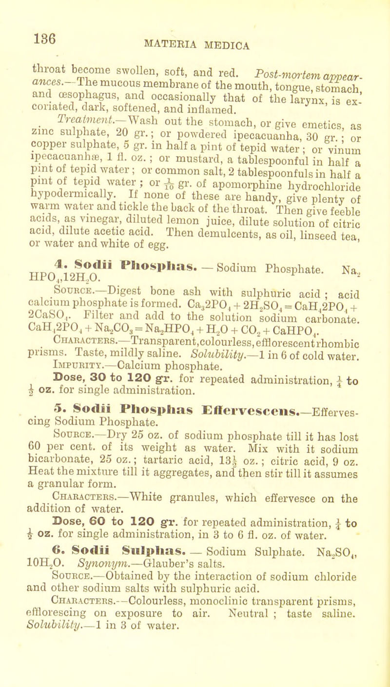 MATERIA MEDICA thioat become swollen, soft, and red. Post-mortem appear- ances.-The mucous membrane of the mouth, tongue, stomach and oesophagus, and occasionally that of the larynx is ex' conated, dark, softened, and inflamed ' Treatment.-Wa.sh out the stomach, or give emetics, as zinc sulphate, 20 gr.; or powdered ipecacuanha, 30 Rr • or copper sulphate, 5 gr. in half a pint of tepid water; or vi'num ipecacuanhas, 1 fl. oz.; or mustard, a tablespoonful in half a pint of tepid water; or common salt, 2 tablespoonfuls in half a pint of tepid water ; or i gr. of apomorphine hydrochloride hypodermically. If none of these are handy, give plenty of warm water and tickle the back of the throat. Then give feeble acids as vinegar, diluted lemon juice, dilute solution of citric acid, dilute acetic acid. Then demulcents, as oil, linseed tea or water and white of egg. TTPrA'o!0^ Phosl>Ims- — Sodium Phosphate. Na, Source.—Digest bone ash with sulphuric acid ; acid calcium phosphate is formed. Ca32P04 + 2H2S04 = CaH42PO, + 2CaSO,. Filter and add to the solution sodium carbonate CaH ,2P04 + Na2C03 = Na2HP04 + H20 + CO., + CaHPO 4. Characters.—Transparent.colouiiess, efflorescent rhombic prisms. Taste, mildly saline. Solubility.—1 in 6 of cold water. Impurity.—Calcium phosphate. Dose, 30 to 120 gr. for repeated administration, a to h oz. for single administration. 5. Sodii Phosphas Effervescens.—Efferves- cing Sodium Phosphate. Source.—Dry 25 oz. of sodium phosphate till it has lost 60 per cent, of its weight as water. Mix with it sodium bicarbonate, 25 oz.; tartaric acid, 13! oz.; citric acid, 9 oz. Heat the mixture till it aggregates, and then stir till it assumes a granular form. Characters.—White granules, which effervesce on the addition of water. Dose, 60 to 120 gr. for repeated administration, J to i oz. for single administration, in 3 to 6 fl. oz. of water. 6. Sodii Sulphas. — Sodium Sulphate. Na2S04, 10H2O. Synonym.—Glauber's salts. Source.—Obtained by the interaction of sodium chloride and other sodium salts with sulphuric acid. Characters.—Colourless, monoclinic transparent prisms, efflorescing on exposure to air. Neutral ; taste saline. Solubility—1 in 3 of water.