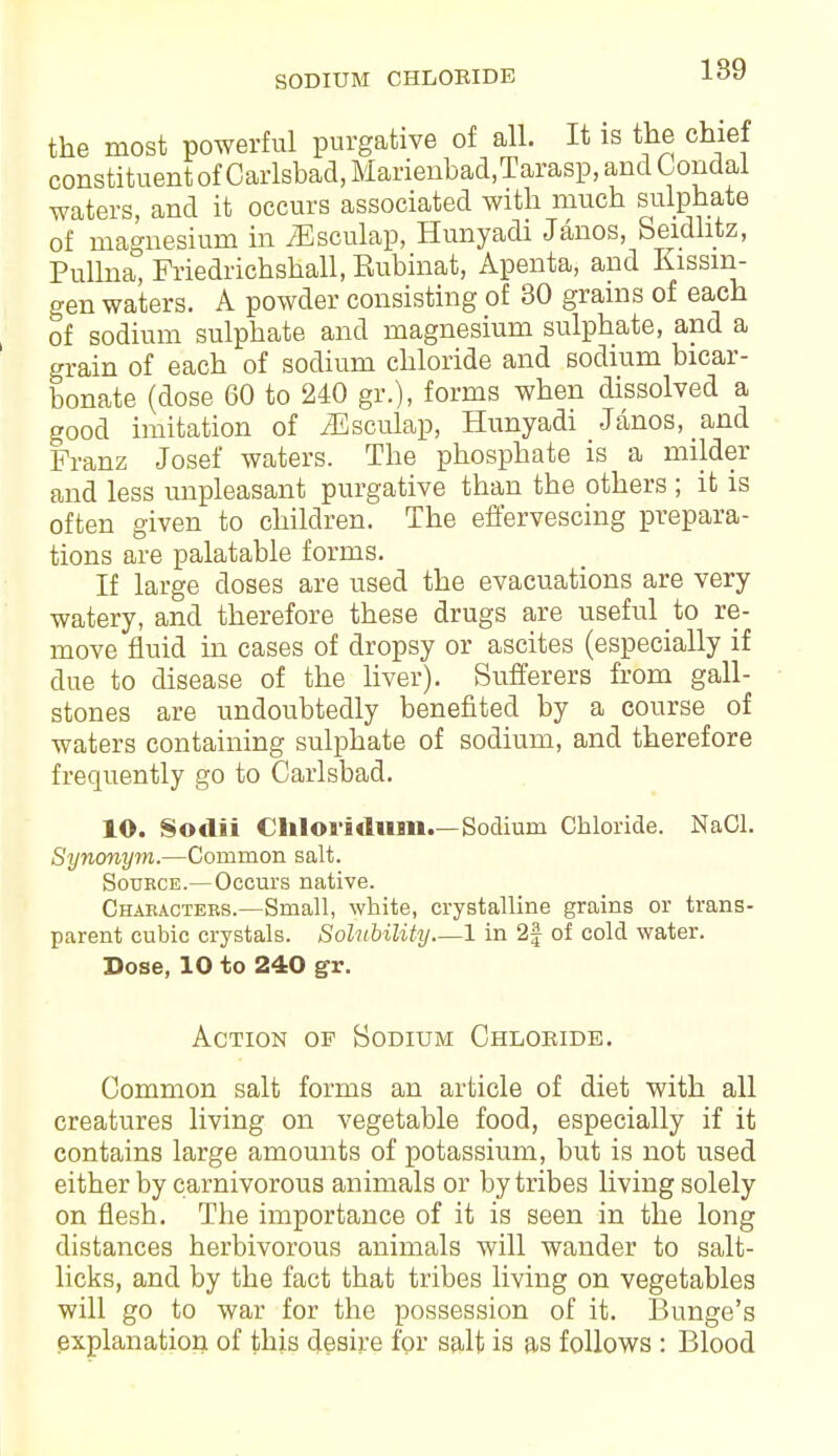 SODIUM CHLORIDE 189 the most powerful purgative of all. It is the chief constituent of Carlsbad, Marienbad,Tarasp,andCondal waters, and it occurs associated with much sulphate of magnesium in iEsculap, Hunyadi Janos, Seidhtz, Pullna, Friedrichshall, Eubinat, Apenta, and Kissin- gen waters. A powder consisting of 30 grains of each of sodium sulphate and magnesium sulphate, and a grain of each of sodium chloride and sodium bicar- bonate (dose 60 to 240 gr.), forms when dissolved a good imitation of iEsculap, Hunyadi Janos, and Franz Josef waters. The phosphate is a milder and less unpleasant purgative than the others ; it is often given to children. The effervescing prepara- tions are palatable forms. If large doses are used the evacuations are very watery, and therefore these drugs are useful to re- move fluid in cases of dropsy or ascites (especially if due to disease of the liver). Sufferers from gall- stones are undoubtedly benefited by a course of waters containing sulphate of sodium, and therefore frequently go to Carlsbad. 10. Sodii Cliloridum.—Sodium Chloride. NaCl. Synonym.—Common salt. Soukce.—Occurs native. Chabactebs.—Small, white, crystalline grains or trans- parent cubic crystals. Solubility 1 in 2f of cold water. Dose, 10 to 240 gr. Action op Sodium Chloride. Common salt forms an article of diet with all creatures living on vegetable food, especially if it contains large amounts of potassium, but is not used either by carnivorous animals or by tribes living solely on flesh. The importance of it is seen in the long distances herbivorous animals will wander to salt- licks, and by the fact that tribes living on vegetables will go to war for the possession of it. Bunge's explanation of this desire for salt is as follows : Blood