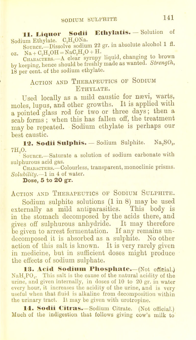 11. Liquor Sodii EthylatiS. — Solution of Sodium Ethylate. C.,H5ONa. _ Source.—Dissolve sodium 22 gr. m absolute alcohol 1 11. oz. Na+C.,H-OH = NaC2HiO + H. . Characters.—A clear syrupy liquid, changing to brown by keeping, hence should be freshly made as wanted. Strength, 18 per cent, of the sodium ethylate. Action and Therapeutics of Sodium Ethylate. Used locally as a mild caustic for nEevi, warts, moles, lupus, and other growths. It is applied with a pointed glass rod for two or three days; then a scab forms ; when this has fallen off, the treatment may be repeated. Sodium ethylate is perhaps our best caustic. 12. Sodii Sulphis. — Sodium Sulphite. Na,S03, 7H..O. Source.—Saturate a solution of sodium carbonate with sulphurous acid gas. Characters.—Colourless, transparent, monoclinic prisms. Solubility.—1 in 4 of water. Dose, 5 to 20 gr. Action and Theeapeutics of Sodium Sulphite. Sodium sulphite solutions (1 in 8) may be used externally as mild antiparasitics. This body is in the stomach decomposed by the acids there, and gives off sulphurous anhydride. It may therefore be given to arrest fermentation. If any remains un- decomposed it is absorbed as a sulphite. No other action of this salt is known. It is very rarely given in medicine, but in sufficient doses might produce the effects of sodium sulphate. 13. Acid Sodium Phosphate—(Not official.) NaHjPO,. This salt is the cause of the natural acidity of the urine, and given internally, in doses of 10 to 20 gr. in water every hour, it increases the acidity of the urine, and is very useful when that fluid is alkaline from decomposition within the urinary tract. It may be given with urotropine. 14. Sodii Citras.—Sodium Citrate. (Not official.) Much of the indigestion that follows giving cow's milk to