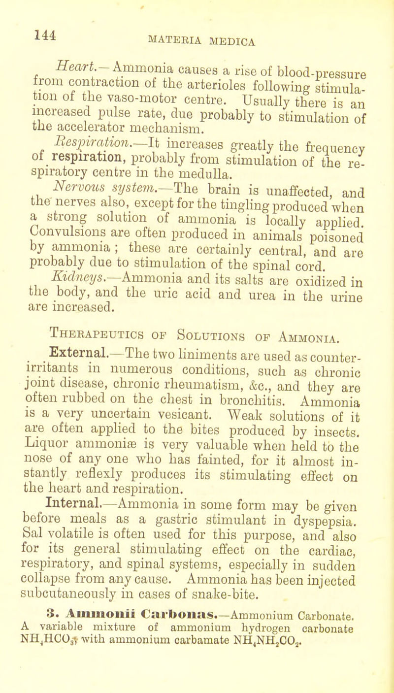 MATERIA MEDICA Heart - Ammonia causes a rise of blood-pressure from contraction of the arterioles following stimula- tion of the vaso-motor centre. Usually there is an increased pulse rate, clue probably to stimulation of trie accelerator mechanism. Bespiration.—It increases greatly the frequency of respiration, probably from stimulation of the re- spiratory centre in the medulla. Nervous system.—The brain is unaffected, and the nerves also, except for the tingling produced when a strong solution of ammonia is locally applied Convulsions are often produced in animals poisoned by ammonia ; these are certainly central, and are probably due to stimulation of the spinal cord. Kidneys.—Ammonia and its salts are oxidized in the body, and the uric acid and urea in the urine are increased. Therapeutics of Solutions op Ammonia. External.—The two liniments are used as counter- irritants in numerous conditions, such as chronic joint disease, chronic rheumatism, &c, and they are often rubbed on the chest in bronchitis. Ammonia is a very uncertain vesicant. Weak solutions of it are often applied to the bites produced by insects. Liquor ammonias is very valuable when held to the nose of any one who has fainted, for it almost in- stantly reflexly produces its stimulating effect on the heart and respiration. Internal.—Ammonia in some form may be given before meals as a gastric stimulant in dyspepsia. Sal volatile is often used for this purpose, and also for its general stimulating effect on the cardiac, respiratory, and spinal systems, especially in sudden collapse from any cause. Ammonia has been injected subcutaneously in cases of snake-bite. 3. Ainmoiiii Carbonas.-Ammonium Carbonate. A variable mixture of ammonium hydrogen carbonate NHjHCOy, with ammonium carbamate NH4NH2COs.