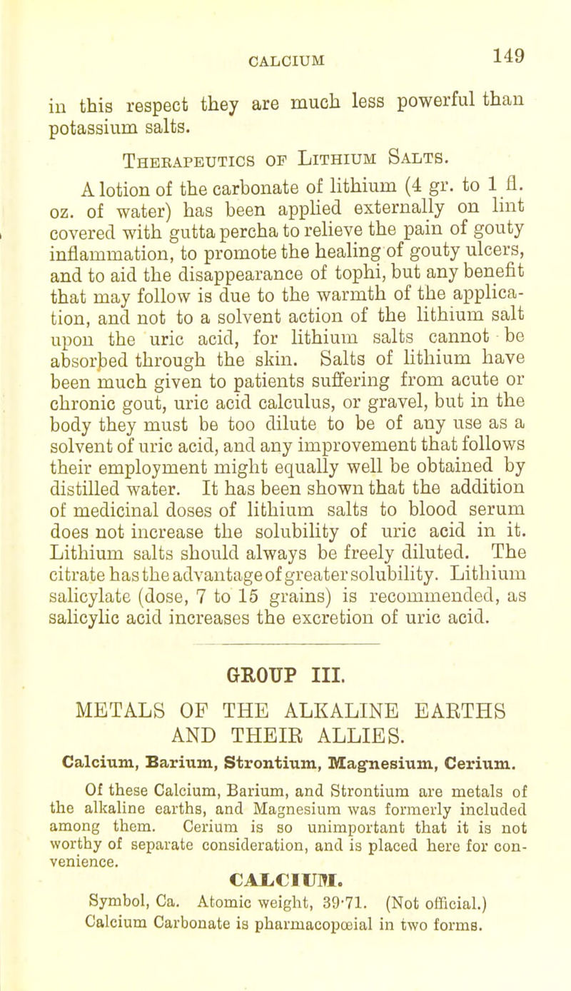 CALCIUM in this respect they are much less powerful than potassium salts. Thekapeutics op Lithium Salts. Motion of the carbonate of lithium (4 gr. to I n. oz. of water) has been applied externally on lint covered with gutta percha to relieve the pain of gouty inflammation, to promote the healing of gouty ulcers, and to aid the disappearance of tophi, but any benefit that may follow is due to the warmth of the applica- tion, and not to a solvent action of the lithium salt upon the uric acid, for lithium salts cannot be absorbed through the skin. Salts of lithium have been much given to patients suffering from acute or chronic gout, uric acid calculus, or gravel, but in the body they must be too dilute to be of any use as a solvent of uric acid, and any improvement that follows their employment might equally well be obtained by distilled water. It has been shown that the addition of medicinal doses of lithium salts to blood serum does not increase the solubility of uric acid in it. Lithium salts should always be freely diluted. The citrate has the advantage of greater solubility. Lithium salicylate (dose, 7 to 15 grains) is recommended, as salicylic acid increases the excretion of uric acid. GROUP III. METALS OF THE ALKALINE EARTHS AND THEIR ALLIES. Calcium, Barium, Strontium, Magnesium, Cerium. Of these Calcium, Barium, and Strontium are metals of the alkaline earths, and Magnesium was formerly included among them. Cerium is so unimportant that it is not worthy of separate consideration, and is placed here for con- venience. CALCIUM. Symbol, Ca. Atomic weight, 39-71. (Not official.) Calcium Carbonate is phaimacopceial in two forms.