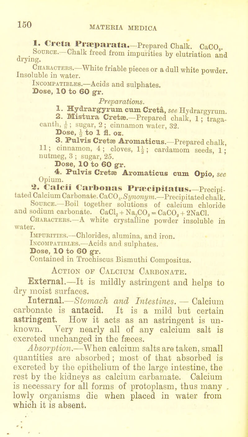 MATERIA MEDICA 1. Creta Pf separata.—Prepared Chalk. CaCO _ Source.—Chalk freed from impurities by elutriation and drying. Characters.—White friable pieces or a dull white powder. Insoluble m water. Incompatibles.—Acids and sulphates. Dose, 10 to 60 gr. Preparations. 1. Hydrargyrum cum Creta, see Hydrargyrum 2. Mistura Cretse.—Prepared chalk, 1; traga- canth, J-; sugar, 2 ; cinnamon water, 32. Dose, i to 1 fl. oz. 3. Pulvis Cretse Aromaticus.—Prepared chalk, 11; cinnamon, 4 ; cloves, 1|; cardamom seeds, 1; nutmeg, 3 ; sugar, 25. Dose, 10 to 60 gr. 4. Pulvis Cretse Aromaticus cum Opio, sec Opium. 2. Calcii Carbonas Prsecipitatus.—Precipi- tated Calcium Carbonate. GnCOv Synonym.—Precipitated chalk. Source.—Boil together solutions of calcium chloride and sodium carbonate. CaCl, + Na,C03 = CaC03 + 2NaCl. Characters.—A white crystalline powder insoluble in water. Impurities.—Chlorides, alumina, and iron. Incompatibles.—Acids and sulphates. Dose, 10 to 60 gr. Contained in Trochiscus Bismuthi Compositus. Action op Calcium Carbonate. External.—It is mildly astringent and helps to dry moist surfaces. Internal.—Stomach and Intestines. — Calcium carbonate is antacid. It is a mild but certain astringent. How it acts as an astringent is un- known. Very nearly all of any calcium salt is excreted unchanged in the fseces. Absorption.—When calcium salts are taken, small quantities are absorbed; most of that absorbed is excreted by the epithelium of the large intestine, the rest by the kidneys as calcium carbamate. Calcium is necessary for all forms of protoplasm, thus many . lowly organisms die when placed in water from which it is absent.