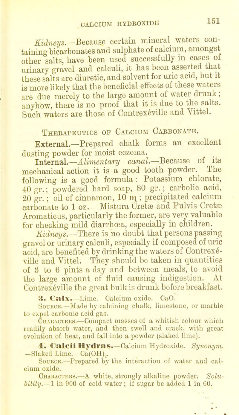 CALCIUM HYDROXIDE Kidneys.—Because certain mineral waters con- taining bicarbonates and sulphate of calcium, amongst other salts, have been used successfully m cases oi urinary gravel and calculi, it has been asserted that these salts are diuretic, and solvent for uric acid, but it is more likely that the beneficial effects of these waters are due merely to the large amount of water drunk ; anyhow, there is no proof that it is due to the salts. Such waters are those of Contrexeville and Vittel. Therapeutics of Calcium Carbonate. External.—Prepared chalk forms an excellent dusting powder for moist eczema. Internal.—Alimentary canal.—Because of its mechanical action it is a good tooth powder. The following is a good formula: Potassium chlorate, 40 gr.; powdered hard soap, 80 gr. ; carbolic acid, 20 gr. ; oil of cinnamon, 10 n\.; precipitated calcium carbonate to 1 oz. Mistura Creta3 and Pulvis Cretfe Aromaticus, particularly the former, are very valuable for checking mild diarrhoea, especially in children. Kidneys.—There is no doubt that persons passing gravel or urinary calculi, especially if composed of uric acid, are benefited by drinking the waters of Contrexe- ville and Vittel. They should be taken in quantities of 3 to 6 pints a day and between meals, to avoid the large amount of fluid causing indigestion. At Contrexeville the great bulk is drunk before breakfast. IS. CJalx.—Lime. Calcium oxide. CaO. Source.—Made by calcining chalk, limestone, or marble to expel carbonic acid gas. Characters.—Compact masses of a whitish colour which readily absorb water, and then swell and crack, with great evolution of heat, and fall into a powder (slaked lime). 4. Caleii Hydras.—Calcium Hydroxide. Synonym. -Slaked Lime. Ca(OH),. Source.—Prepared by the interaction of water and cal- cium oxide. Characters.—A white, strongly alkaline powder. Solu- bility. - 1 in 900 of cold water ; if sugar be added 1 in 60.