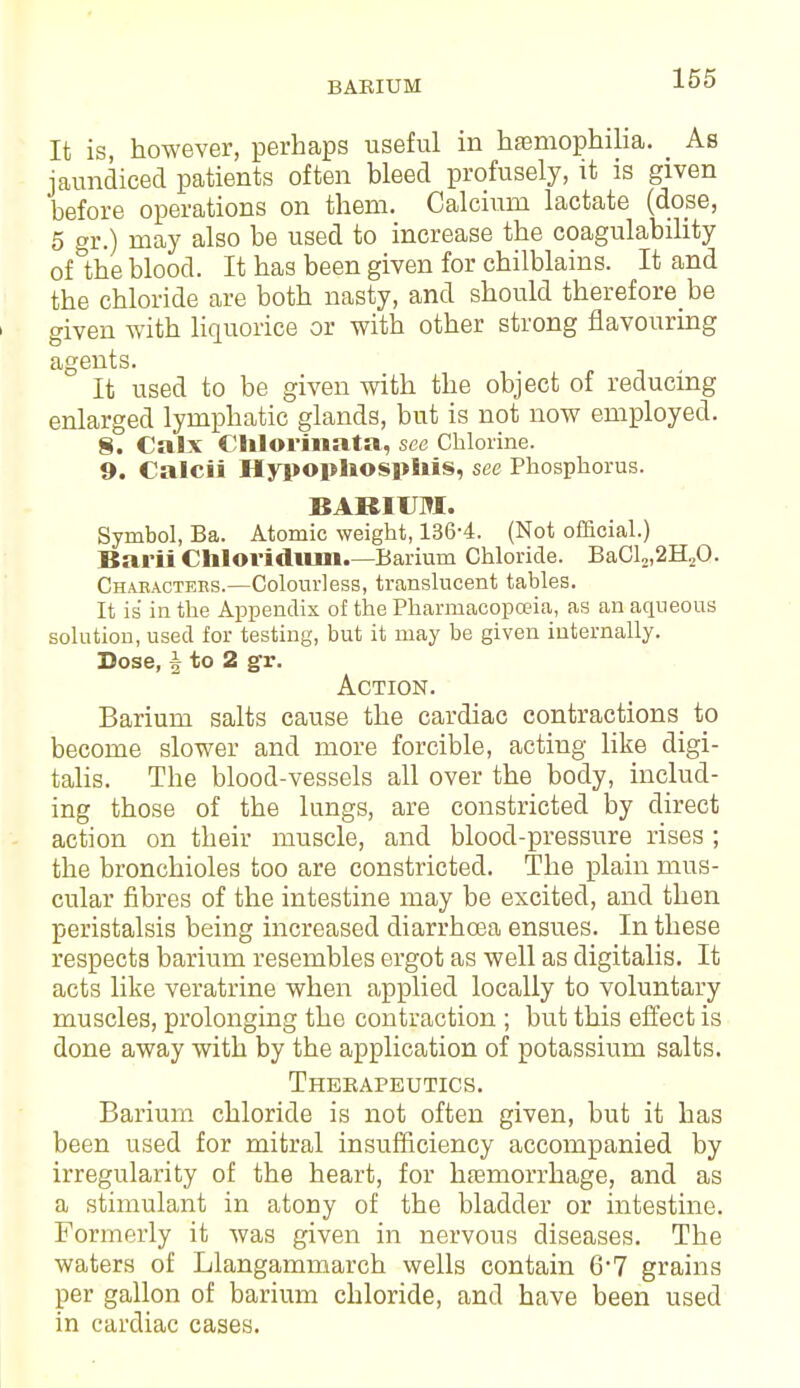 BARIUM It is, however, perhaps useful in haemophilia. As jaundiced patients often bleed profusely, it is given before operations on them. Calcium lactate (dose, 5 gr.) may also be used to increase the coagulability of the blood. It has been given for chilblains. It and the chloride are both nasty, and should therefore be given with liquorice or with other strong flavouring agents. It used to be given with the object of reducing enlarged lymphatic glands, but is not now employed. §. Calx Chloriiiata, see Chlorine. 9. Calcii Hypophosphis, see Phosphorus. BARIUM. Symbol, Ba. Atomic weight, 136-4. (Not official.) Bai'ii Chloridiuii.—Barium Chloride. BaCl,,2H,0. Characters.—Colourless, translucent tables. It is in the Appendix of the Pharmacopoeia, as an aqueous solution, used for testing, but it may be given internally. Dose, | to 2 gr. Action. Barium salts cause the cardiac contractions to become slower and more forcible, acting like digi- talis. The blood-vessels all over the body, includ- ing those of the lungs, are constricted by direct action on their muscle, and blood-pressure rises ; the bronchioles too are constricted. The plain mus- cular fibres of the intestine may be excited, and then peristalsis being increased diarrhcea ensues. In these respects barium resembles ergot as well as digitalis. It acts like veratrine when applied locally to voluntary muscles, prolonging the contraction ; but this effect is done away with by the application of potassium salts. Therapeutics. Barium chloride is not often given, but it has been used for mitral insufficiency accompanied by irregularity of the heart, for haemorrhage, and as a stimulant in atony of the bladder or intestine. Formerly it was given in nervous diseases. The waters of Llangammarch wells contain 6*7 grains per gallon of barium chloride, and have been used in cardiac cases.