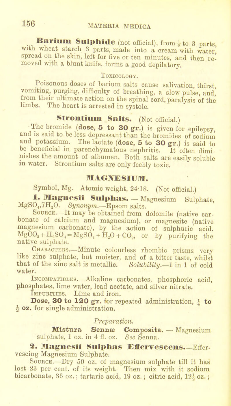 Barium Sulphide (not official), from £ to 3 parts, with wheat starch 3 parts, made into a cream with water spread on the skin, left for five or ten minutes, and then re- moved with a blunt knife, forms a good depilatory. Toxicology. Poisonous doses of barium salts cause salivation, thirst vomiting, purging, difficulty of breathing, a slow pulse, and! from their ultimate action on the spinal cord, paralysis of the limbs. The heart is arrested in systole. Strontium Salts. (Not official.) The bromide (dose, 5 to 30 gr.) is given for epilepsy, and is said to be less depressant than the bromides of sodium and potassium. The lactate (dose, 5 to 30 gr.) is said to be beneficial in parenchymatous nephritis. It often dimi- nishes the amount of albumen. Both salts are easily soluble in water. Strontium salts are only feebly toxic. MAGNESIUM. Symbol, Mg. Atomic weight, 24-18. (Not official.) 1. Magucsii Sulphas. — Magnesium Sulphate, MgS04,7H20. Synonym.—Epsom salts. Souece.—It may be obtained from dolomite (native car- bonate of calcium and magnesium), or magnesite (native magnesium carbonate), by the action of sulphuric acid. MgC03 + H2SOl = MgSO, + H,0 + C(X, or by purifying the native sulphate. Chaeactebs—Minute colourless rhombic prisms very like zinc sulphate, but moister, and of a bitter taste, whilst that of the zinc salt is metallic. Solubility.—1 in 1 of cold water. Incompatibles—Alkaline carbonates, phosphoric acid, phosphates, lime water, lead acetate, and silver nitrate. Impubities.—Lime and iron. Dose, 30 to 120 gr. for repeated administration, \ to 5 oz. for single administration. Preparation. Mistura Semite Composita. — Magnesium sulphate, 1 oz. in 4 fl. oz. Sec Senna. 2. Magnesii Sulphas Ellervescens.—Effer- vescing Magnesium Sulphate. Soukce.—Dry 50 oz. of magnesium sulphate till it has lost 23 per cent, of its weight. Then mix with it sodium bicarbonate, 36 oz.; tartaric acid, 19 oz.; citric acid, 12^ oz.;