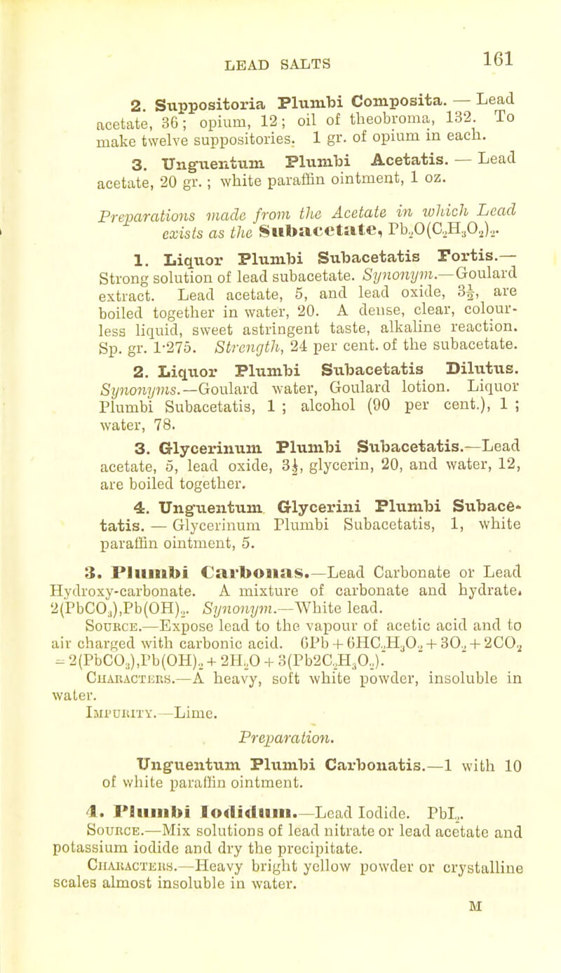 LEAD SALTS 2 Suppositoria Plumbi Composita. — Lead acetate, 36; opium, 12; oil of theobroma, 132 To make twelve suppositories. 1 gr. of opium in each. 3. Ung-uentum Plumbi Acetatis. — Lead acetate, 20 gr.; white paraffin ointment, 1 oz. Preparations made from the Acetate in which Lead exists as the Subacetate, Pb,0(C,H302).,. 1. Liquor Plumbi Subacetatis Portia.— Strong solution of lead subacetate. Synonym.—Goulard extract. Lead acetate, 5, and lead oxide, 3£, are boiled together in water, 20. A dense, clear, colour- less liquid, sweet astringent taste, alkaline reaction. Sp. gr. 1-275. Strength, 24 per cent, of the subacetate. 2. Liquor Plumbi Subacetatis Dilufriis. Synonyms.—Goulard water, Goulard lotion. Liquor Plumbi Subacetatis, 1 ; alcohol (90 per cent.), 1 ; water, 78. 3. Glycerinum Plumbi Subacetatis.—Lead acetate, 5, lead oxide, 3|, glycerin, 20, and water, 12, are boiled together. 4. Ungueiitum Glycerini Plumbi Subace- tatis. — Glycerinum Plumbi Subacetatis, 1, white paraffin ointment, 5. 3. Plumbi Carbonas.—Lead Carbonate or Lead Hydroxy-carbonate. A mixture of carbonate and hydrate. 2(PbCCg,Pb(OH).,. Synonym.—White lead. Source.—Expose lead to the vapour of acetic acid and to air charged with carbonic acid. GPb + 6HG,H30., + 30., + 2COa - 2(PbC03),Pb(OH)2 + 2H..0 + 3(Pb2C,H.jO,)-~ Characters.—A heavy, soft white powder, insoluble in water. Impurity.—Lime. Preparation. Ung-uentum Plumbi Carbonatis.—1 with 10 of white paraffin ointment. 4. Plumbi Iodidlim.—Lead Iodide. Pbl,. Source.—Mix solutions of lead nitrate or lead acetate and potassium iodide and dry the precipitate. Characters.—Heavy bright yellow powder or crystalline scales almost insoluble in water. M