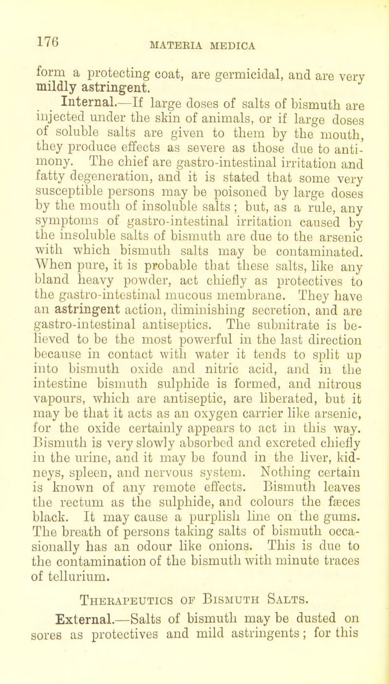 form a protecting coat, are germicidal, and are very mildly astringent. Internal.—If large doses of salts of bismuth are injected under the skin of animals, or if large doses of soluble salts are given to them by the mouth, they produce effects as severe as those due to anti- mony. The chief are gastro-intestinal irritation and fatty degeneration, and it is stated that some very susceptible persons may be poisoned by large doses by the mouth of insoluble salts ; but, as a rule, any symptoms of gastro-intestinal irritation caused by the insoluble salts of bismuth are due to the arsenic with which bismuth salts may be contaminated. When pure, it is probable that these salts, like any bland heavy powder, act chiefly as protectives to the gastro-intestinal mucous membrane. They have an astringent action, diminishing secretion, and are gastro-intestinal antiseptics. The subnitrate is be- lieved to be the most powerful in the last direction because in contact with water it tends to split up into bismuth oxide and nitric acid, and in the intestine bismuth sulphide is formed, and nitrous vapours, which are antiseptic, are liberated, but it may be that it acts as an oxygen carrier like arsenic, for the oxide certainly appears to act in this way. Bismuth is very slowly absorbed and excreted chiefly in the urine, and it may be found in the liver, kid- neys, spleen, and nervous system. Nothing certain is known of any remote effects. Bismuth leaves the rectum as the sulphide, and colours the fasces black. It may cause a purplish line on the gums. The breath of persons taking salts of bismuth occa- sionally has an odour like onions. This is due to the contamination of the bismuth with minute traces of tellurium. Therapeutics op Bismuth Salts. External.—Salts of bismuth may be dusted on sores as protectives and mild astringents; for this