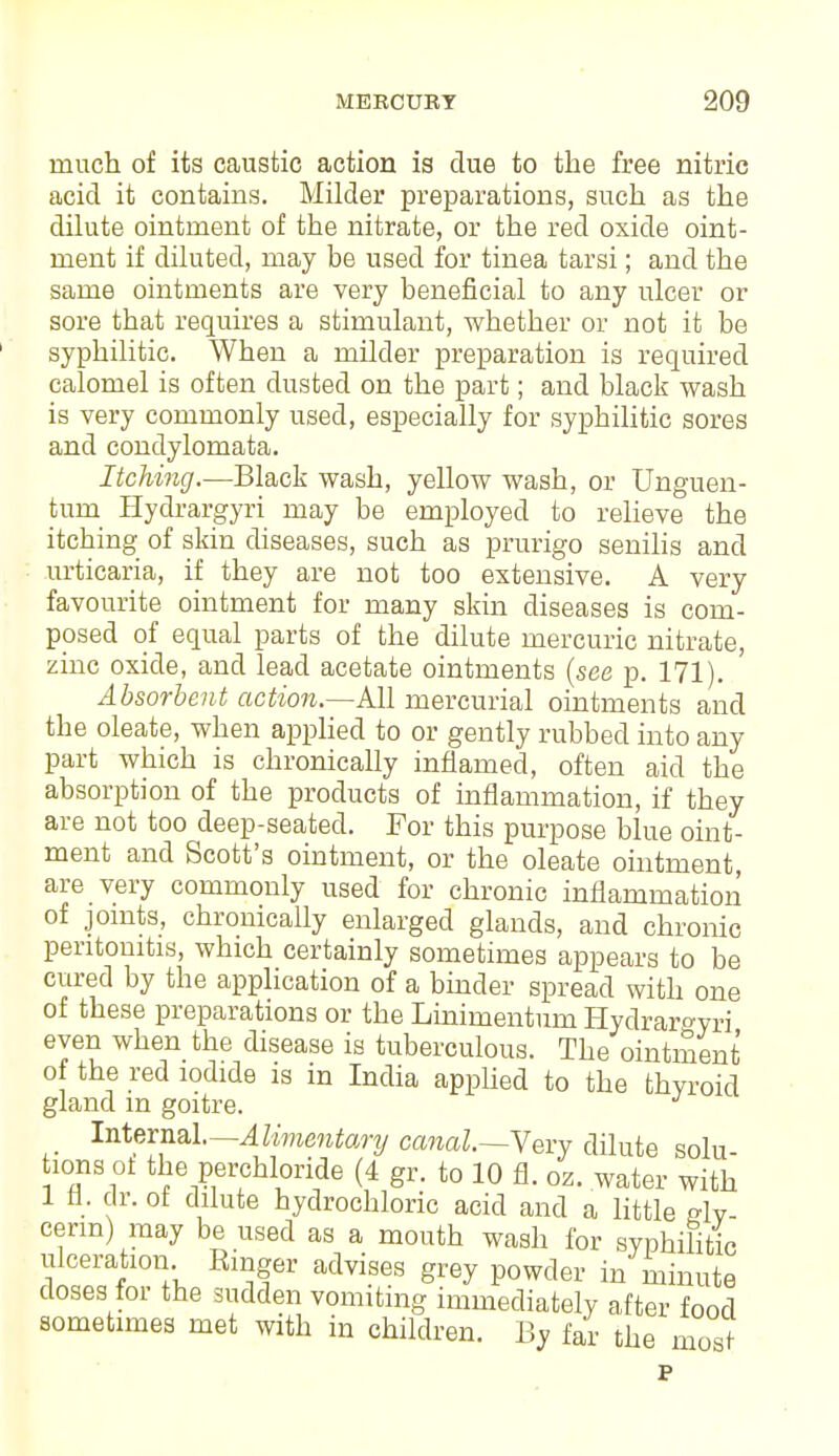 much of its caustic action is clue to the free nitric acid it contains. Milder preparations, such as the dilute ointment of the nitrate, or the red oxide oint- ment if diluted, may be used for tinea tarsi; and the same ointments are very beneficial to any ulcer or sore that requires a stimulant, whether or not it be syphilitic. When a milder preparation is required calomel is often dusted on the part; and black wash is very commonly used, especially for syphilitic sores and condylomata. Itching.—Black wash, yellow wash, or Unguen- turu Hydrargyri may be employed to relieve the itching of skin diseases, such as prurigo senilis and urticaria, if they are not too extensive. A very favourite ointment for many skin diseases is com- posed of equal parts of the dilute mercuric nitrate, zinc oxide, and lead acetate ointments {see p. 171). Absorbent action—Ml mercurial ointments and the oleate, when applied to or gently rubbed into any part which is chronically inflamed, often aid the absorption of the products of inflammation, if they are not too deep-seated. For this purpose blue oint- ment and Scott's ointment, or the oleate ointment, are very commonly used for chronic inflammation of joints, chronically enlarged glands, and chronic peritonitis, which certainly sometimes appears to be cured by the application of a binder spread with one of these preparations or the Linimentum Hydraroyri even when the disease is tuberculous. The ointment of the red iodide is in India applied to the thyroid gland m goitre. J Internal— Alimentary cmal.—Yexy dilute solu- 10 ns ol the perchloride (4 gr. to 10 fl. oz. water with 1 fl. dr. of dilute hydrochloric acid and a little gly- cerin) may be used as a mouth wash for syphilitic ulceration Ringer advises grey powder in minute doses lor the sudden vomiting immediately after food sometimes met with in children. By far the most p