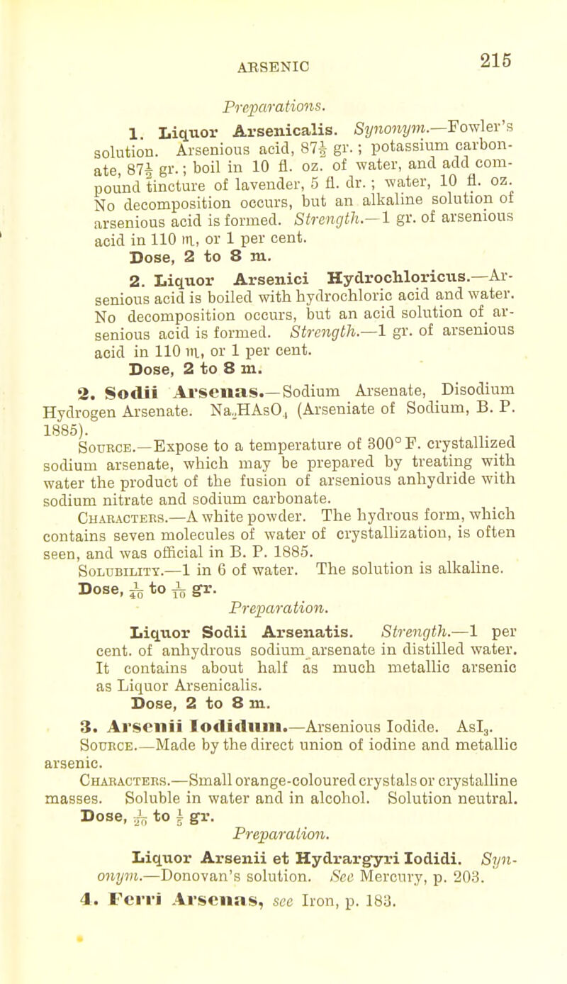 Preparations. 1 Liquor Arsenicalis. Synonym.—Fowler's solution. Arsenions acid, 87| gr. I potassium carbon- ate, 87^ gr.; boil in 10 fl. oz. of water, and add com- pound tincture of lavender, 5 fl. dr.; water, 10 fl. oz. No decomposition occurs, but an alkaline solution of arsenious acid is formed. Strength—1 gr. of arsemous acid in 110 m, or 1 per cent. Dose, 2 to 8 m. 2. Liquor Arsenici Hydrochloricus.—Ar- semous acid is boiled with hydrochloric acid and water. No decomposition occurs, but an acid solution of ar- senious acid is formed. Strength.—1 gr. of arsenious acid in 110 m, or 1 per cent. Dose, 2 to 8 m. 2. Sodii Arsenas.—Sodium Arsenate, Disodium Hydrogen Arsenate. Na.,HAsO., (Arseniate of Sodium, B. P. 1885). 3 Source.—Expose to a temperature of 300° P. crystallized sodium arsenate, which may be prepared by treating with water the product of the fusion of arsenious anhydride with sodium nitrate and sodium carbonate. Characters.—A white powder. The hydrous form, which contains seven molecules of water of crystallization, is often seen, and was official in B. P. 1885. Solubility.—1 in 6 of water. The solution is alkaline. Dose, i to i gr. Preparation. Liquor Sodii Arsenatis. Strength.-—1 per cent, of anhydrous sodium arsenate in distilled water. It contains about half as much metallic arsenic as Liquor Arsenicalis. Dose, 2 to 8 m. 3. Arsenii Iodidnm.—Arsenious Iodide. Asl3. Source Made by the direct union of iodine and metallic arsenic. Characters.—Small orange-coloured crystals or crystalline masses. Soluble in water and in alcohol. Solution neutral. Dose, ^ to i gr. Preparation. Liquor Arsenii et Hydrargyri Iodidi. Syn- onym.—Donovan's solution. Sec Mercury, p. 203. 4. Ferri Arsenas, see Iron, p. 183.