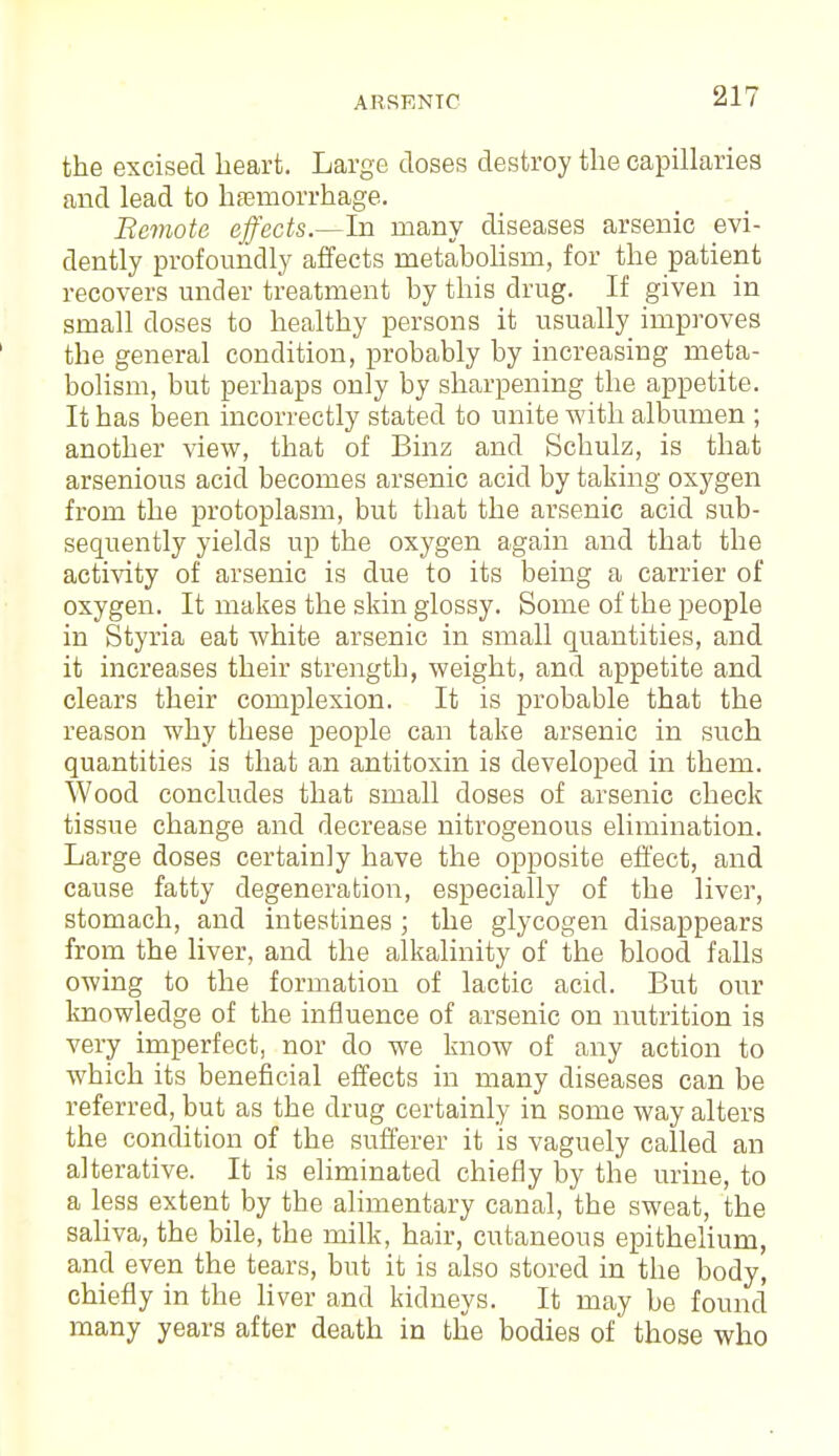 the excised heart. Large doses destroy the capillaries and lead to hemorrhage. Remote effects.—In many diseases arsenic evi- dently profoundly affects metabolism, for the patient recovers under treatment by this drug. If given in small doses to healthy persons it usually improves the general condition, probably by increasing meta- bolism, but perhaps only by sharpening the appetite. It has been incorrectly stated to unite with albumen ; another view, that of Binz and Schulz, is that arsenious acid becomes arsenic acid by taking oxygen from the protoplasm, but that the arsenic acid sub- sequently yields up the oxygen again and that the activity of arsenic is due to its being a carrier of oxygen. It makes the skin glossy. Some of the people in Styria eat white arsenic in small quantities, and it increases their strength, weight, and appetite and clears their complexion. It is probable that the reason why these people can take arsenic in such quantities is that an antitoxin is developed in them. Wood concludes that small doses of arsenic check tissue change and decrease nitrogenous elimination. Large doses certainly have the opposite effect, and cause fatty degeneration, especially of the liver, stomach, and intestines ; the glycogen disappears from the liver, and the alkalinity of the blood falls owing to the formation of lactic acid. But our knowledge of the influence of arsenic on nutrition is very imperfect, nor do we know of any action to which its beneficial effects in many diseases can be referred, but as the drug certainly in some way alters the condition of the sufferer it is vaguely called an alterative. It is eliminated chiefly by the urine, to a less extent by the alimentary canal, the sweat, the saliva, the bile, the rnilk, hair, cutaneous epithelium, and even the tears, but it is also stored in the body, chiefly in the liver and kidneys. It may be found many years after death in the bodies of those who