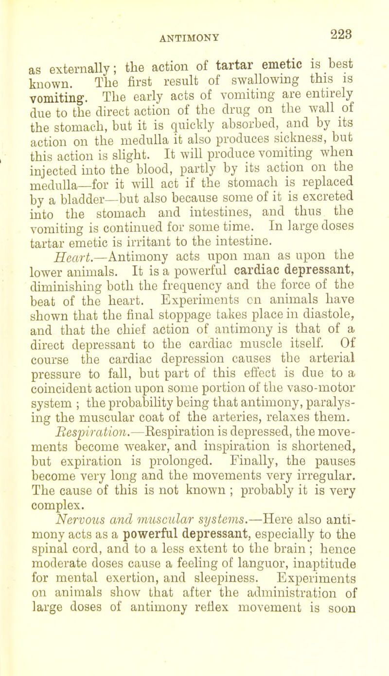 as externally; the action of tartar emetic is best known. The first result of swallowing this is vomiting. The early acts of vomiting are entirely due to the direct action of the drug on the wall of the stomach, but it is quickly absorbed, and by its action on the medulla it also produces sickness, but this action is slight. It will produce vomiting when injected into the blood, partly by its action on the medulla—for it will act if the stomach is replaced by a bladder—but also because some of it is excreted into the stomach and intestines, and thus the vomiting is continued for some time. In large doses tartar emetic is irritant to the intestine. Heart.—Antimony acts upon man as upon the lower animals. It is a powerful cardiac depressant, diminishing both the frequency and the force of the beat of the heart. Experiments on animals have shown that the final stoppage takes place in diastole, and that the chief action of antimony is that of a direct depressant to the cardiac muscle itself. Of course the cardiac depression causes the arterial pressure to fall, but part of this effect is due to a coincident action upon some portion of the vaso-motor system ; the probability being that antimony, paralys- ing the muscular coat of the arteries, relaxes them. Respiration.—Respiration is depressed, the move- ments become weaker, and inspiration is shortened, but expiration is prolonged. Finally, the pauses become very long and the movements very irregular. The cause of this is not known ; probably it is very complex. Nervous and muscular systems.—Here also anti- mony acts as a powerful depressant, especially to the spinal cord, and to a less extent to the brain ; hence moderate doses cause a feeling of languor, inaptitude for mental exertion, and sleepiness. Experiments on animals show that after the administration of large doses of antimony reflex movement is soon