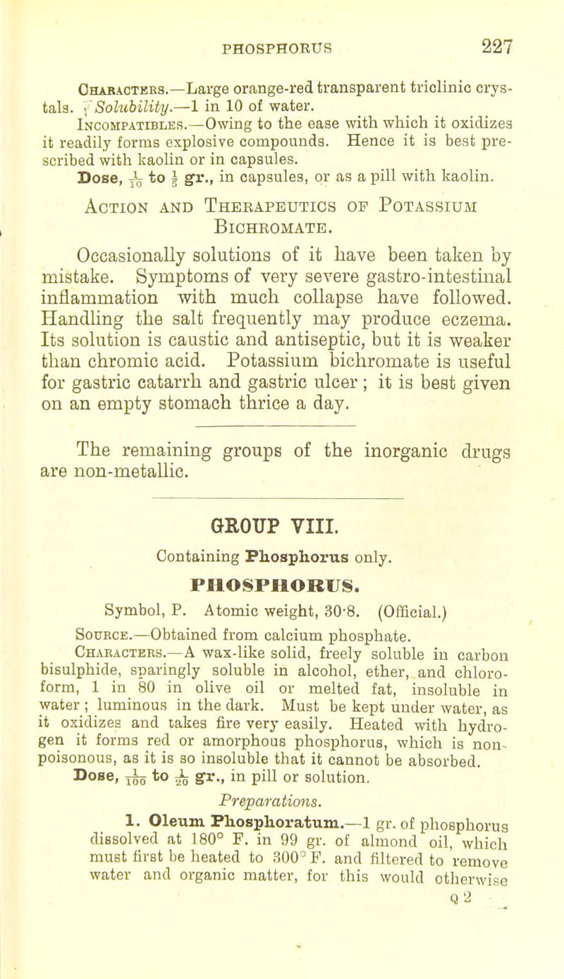 Characters.—Large orange-red transparent triclinic crys- tals. {Solubility.—1 in 10 of water. Incohpatibles.—Owing to the ease with which it oxidizes it readily forms explosive compounds. Hence it is best pre- scribed with kaolin or in capsules. Dose, x5 to J gr., in capsules, or as a pill with kaolin. Action and Therapeutics op Potassium Bichromate. Occasionally solutions of it have been taken by mistake. Symptoms of very severe gastro-intestinal inflammation with much collapse have followed. Handling the salt frequently may produce eczema. Its solution is caustic and antiseptic, but it is weaker than chromic acid. Potassium bichromate is useful for gastric catarrh and gastric ulcer ; it is best given on an empty stomach thrice a day. The remaining groups of the inorganic drugs are non-metallic. GROUP VIII. Containing Phosphorus only. PHOSPHORUS. Symbol, P. Atomic weight, 30-8. (Official.) Source.—Obtained from calcium phosphate. Characters.—A wax-like solid, freely soluble in carbon bisulphide, sparingly soluble in alcohol, ether, and chloro- form, 1 in 80 in olive oil or melted fat, insoluble in water ; luminous in the dark. Must be kept under water, as it oxidizes and takes fire very easily. Heated with hydro- gen it forms red or amorphous phosphorus, which is non- poisonous, as it is so insoluble that it cannot be absorbed. Dose, to ^ gr., in pill or solution. Preparations. 1. Oleum Phosphoratum.—1 gr. of phosphorus dissolved at 180° F. in 99 gr. of almond oil, which must first be heated to 300° F. and filtered to remove water and organic matter, for this would otherwise Q2