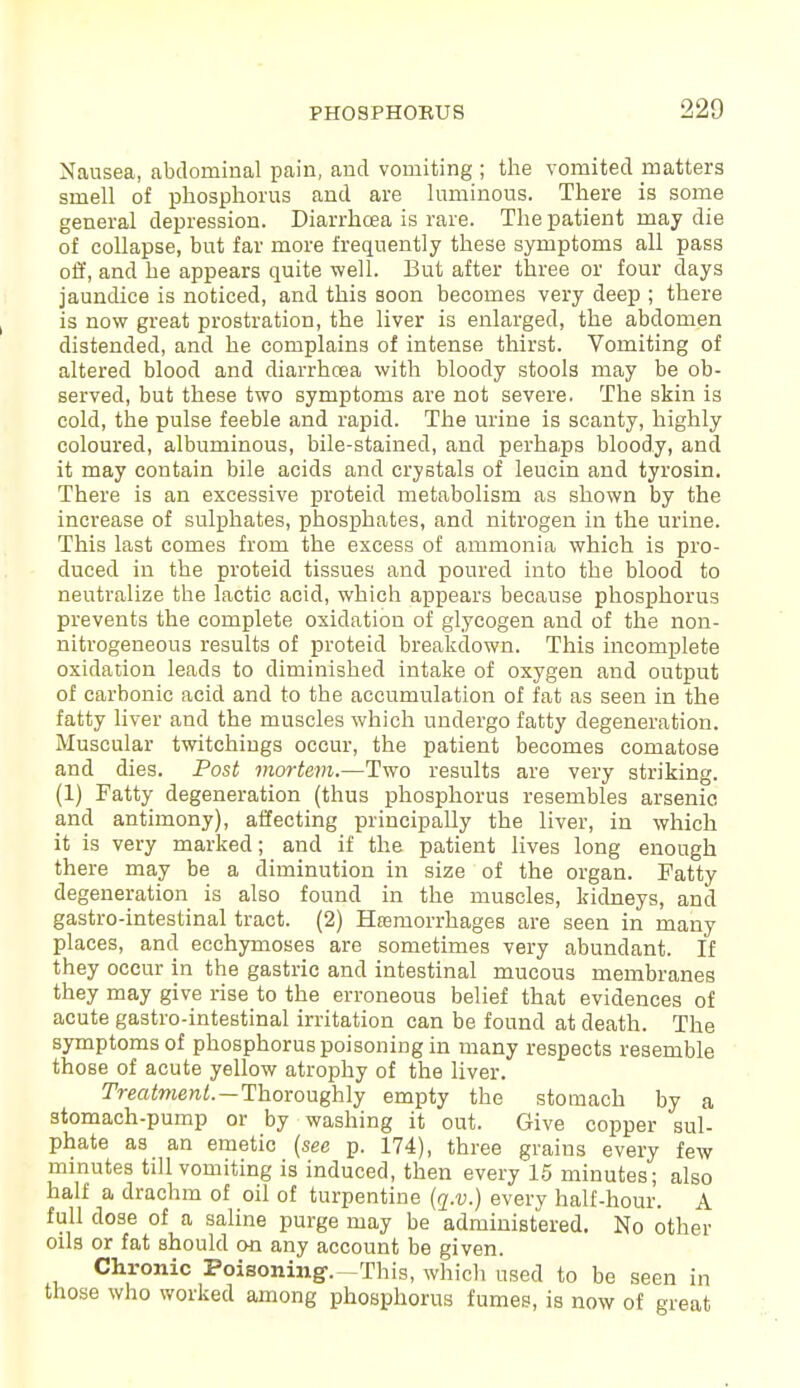 Nausea, abdominal pain, and vomiting ; the vomited matters smell of phosphorus and are luminous. There is some general depression. Diarrhcea is rare. The patient may die of collapse, but far more frequently these symptoms all pass off, and he appears quite well. But after three or four days jaundice is noticed, and this soon becomes very deep ; there is now great prostration, the liver is enlarged, the abdomen distended, and he complains of intense thirst. Vomiting of altered blood and diarrhcea with bloody stools may be ob- served, but these two symptoms are not severe. The skin is cold, the pulse feeble and rapid. The urine is scanty, highly coloured, albuminous, bile-stained, and perhaps bloody, and it may contain bile acids and crystals of leucin and tyrosin. There is an excessive proteid metabolism as shown by the increase of sulphates, phosphates, and nitrogen in the urine. This last comes from the excess of ammonia which is pro- duced in the proteid tissues and poured into the blood to neutralize the lactic acid, which appears because phosphorus prevents the complete oxidation of glycogen and of the non- nitrogeneous results of proteid breakdown. This incomplete oxidation leads to diminished intake of oxygen and output of carbonic acid and to the accumulation of fat as seen in the fatty liver and the muscles which undergo fatty degeneration. Muscular twitchings occur, the patient becomes comatose and dies. Post mortem.—Two results are very striking. (1) Fatty degeneration (thus phosphorus resembles arsenic and antimony), affecting principally the liver, in which it is very marked; and if the patient lives long enough there may be a diminution in size of the organ. Fatty- degeneration is also found in the muscles, kidneys, and gastro-intestinal tract. (2) Hemorrhages are seen in many places, and ecchymoses are sometimes very abundant. If they occur in the gastric and intestinal mucous membranes they may give rise to the erroneous belief that evidences of acute gastro-intestinal irritation can be found at death. The symptoms of phosphorus poisoning in many respects resemble those of acute yellow atrophy of the liver. Treatment.—Thoroughly empty the stomach by a stomach-pump or by washing it out. Give copper sul- phate as an emetic (see p. 174), three grains every few minutes till vomiting is induced, then every 15 minutes; also half a drachm of oil of turpentine (q.v.) every half-hour. A full dose of a saline purge may be administered. No other oils or fat should on any account be given. Chronic Poisoning-.-This, which used to be seen in those who worked among phosphorus fumes, is now of great