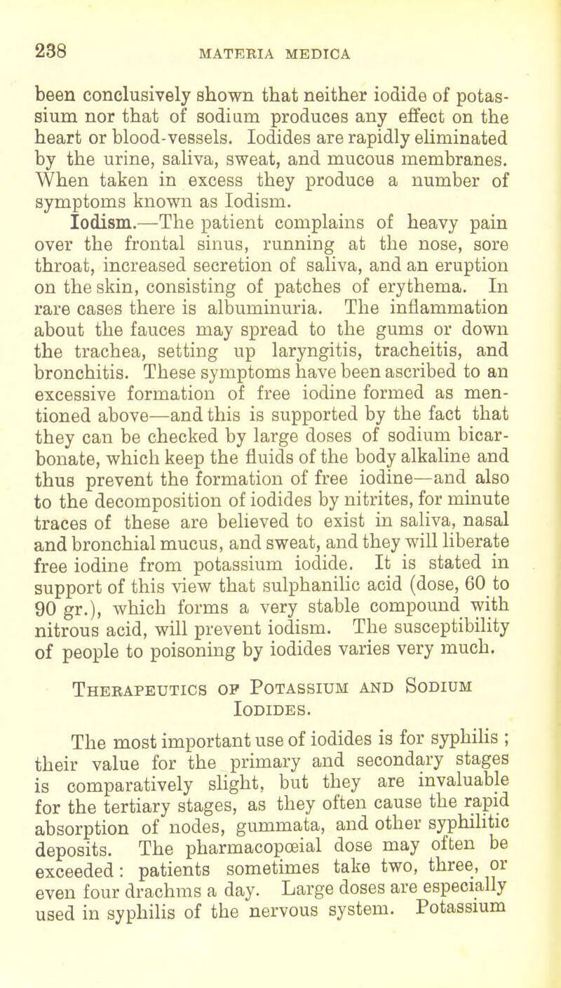 been conclusively shown that neither iodide of potas- sium nor that of sodium produces any effect on the heart or blood-vessels. Iodides are rapidly eliminated by the urine, saliva, sweat, and mucous membranes. When taken in excess they produce a number of symptoms known as Iodism. Iodism.—The patient complains of heavy pain over the frontal sinus, running at the nose, sore throat, increased secretion of saliva, and an eruption on the skin, consisting of patches of erythema. In rare cases there is albuminuria. The inflammation about the fauces may spread to the gums or down the trachea, setting up laryngitis, tracheitis, and bronchitis. These symptoms have been ascribed to an excessive formation of free iodine formed as men- tioned above—and this is supported by the fact that they can be checked by large doses of sodium bicar- bonate, which keep the fluids of the body alkaline and thus prevent the formation of free iodine—and also to the decomposition of iodides by nitrites, for minute traces of these are believed to exist in saliva, nasal and bronchial mucus, and sweat, and they will liberate free iodine from potassium iodide. It is stated in support of this view that sulphanilic acid (dose, 60 to 90 gr.), which forms a very stable compound with nitrous acid, will prevent iodism. The susceptibility of people to poisoning by iodides varies very much. Therapeutics op Potassium and Sodium Iodides. The most important use of iodides is for syphilis ; their value for the primary and secondary stages is comparatively slight, but they are invaluable for the tertiary stages, as they often cause the rapid absorption of nodes, gummata, and other syphilitic deposits. The pharmacopceial dose may often be exceeded: patients sometimes take two, three, or even four drachms a day. Large doses are especially used in syphilis of the nervous system. Potassium