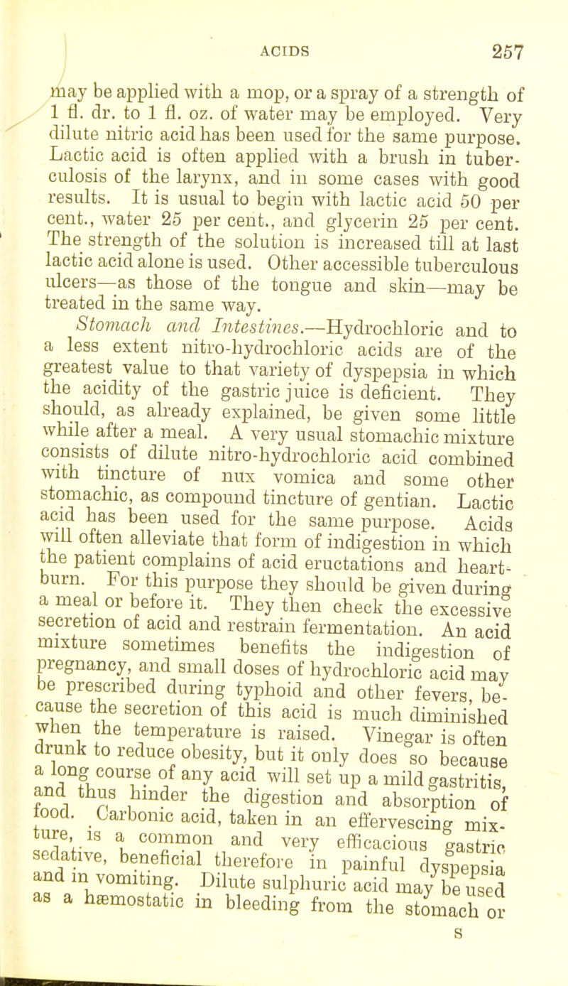 may be applied with a mop, or a spray of a strength of 1 fi. dr. to 1 fl. oz. of water may be employed. Very dilute nitric acid has been used for the same purpose. Lactic acid is often applied with a brush in tuber- culosis of the larynx, and in some cases with good results. It is usual to begin with lactic acid 50 per cent., water 25 per cent., and glycerin 25 per cent. The strength of the solution is increased till at last lactic acid alone is used. Other accessible tuberculous ulcers—as those of the tongue and skin—may be treated in the same way. Stomach and Intestines.—Hydrochloric and to a less extent nitro-hydrochloric acids are of the greatest value to that variety of dyspepsia in which the acidity of the gastric juice is deficient. They should, as already explained, be given some little while after a meal. A very usual stomachic mixture consists of dilute nitro-hydrochloric acid combined with tincture of mix vomica and some other stomachic, as compound tincture of gentian. Lactic acid has been used for the same purpose. Acids will often alleviate that form of indigestion in which the patient complains of acid eructations and heart- burn. For this purpose they should be given during a meal or before it. They then check the excessive secretion of acid and restrain fermentation. An acid mixture sometimes benefits the indigestion of pregnancy, and small doses of hydrochloric acid mav be prescribed during typhoid and other fevers be- cause the secretion of this acid is much diminished when the temperature is raised. Vinegar is often drunk to reduce obesity, but it only does so because a long course of any acid will set up a mild gastritis, and thus hinder the digestion and absorption of toocl. Carbonic acid, taken in an effervescing mix- ture is a common and very efficacious gastric sedative, beneficial therefore in painful dyspeps a and m vomiting. Dilute sulphuric' acid ma/be S as a hemostatic in bleeding from the stomach or