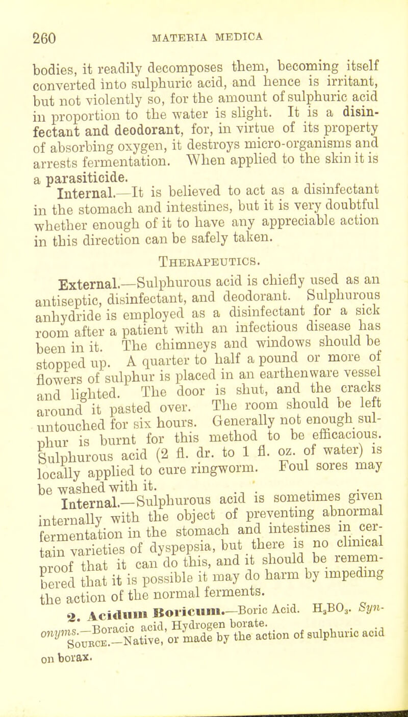 bodies, it readily decomposes them, becoming itself converted into sulphuric acid, and hence is irritant, but not violently so, for the amount of sulphuric acid in proportion to the water is slight. It is a disin- fectant and deodorant, for, in virtue of its property of absorbing oxygen, it destroys micro-organisms and arrests fermentation. When applied to the skin it is a parasiticide. , Internal.—It is believed to act as a disinfectant in the stomach and intestines, but it is very doubtful whether enough of it to have any appreciable action in this direction can be safely taken. Therapeutics. External.—Sulphurous acid is chiefly used as an antiseptic, disinfectant, and deodorant. Sulphurous anhydride is employed as a disinfectant for a sick room after a patient with an infectious disease has been in it The chimneys and windows should be stopped up. A quarter to half a pound or more of flowers of sulphur is placed in an earthenware vessel and lighted. The door is shut, and the cracks around it pasted over. The room should be left untouched for six hours. Generally not enough sul- phur is burnt for this method to be efficacious. Sulphurous acid (2 fl. dr. to 1 fl. oz. of water) is locally applied to cure ringworm. Foul sores may be washed with it. Internal-Sulphurous acid is sometimes given internally with the object of preventing abnormal fmnentation in the stomach and intestines in oer- ain varieties of dyspepsia, but there is no clinical Soof that it can do this, and it should be remem- bered that it is possible it may do harm by impeding the action of the normal ferments. 2. Acidmn Boricum.—Boric Acid. H3B03. Syn- „„„.„;„ qpifi HYdroeen borate. 0WJ1 towel;!!-NatWe,or Lde by the action of sulphuric ac.d on borax.