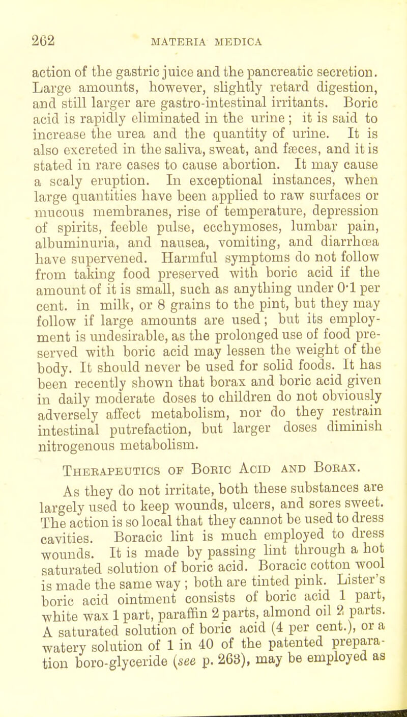 action of the gastric juice and the pancreatic secretion. Large amounts, however, slightly retard digestion, and still larger are gastro-intestinal irritants. Boric acid is rapidly eliminated in the urine ; it is said to increase the urea and the quantity of urine. It is also excreted in the saliva, sweat, and fasces, and it is stated in rare cases to cause abortion. It may cause a scaly eruption. In exceptional instances, when large quantities have been applied to raw surfaces or mucous membranes, rise of temperature, depression of spirits, feeble pulse, ecchymoses, lumbar pain, albuminuria, and nausea, vomiting, and diarrhoea have supervened. Harmful symptoms do not follow from taking food preserved with boric acid if the amount of it is small, such as anything under 0*1 per cent, in milk, or 8 grains to the pint, but they may follow if large amounts are used; but its employ- ment is undesirable, as the prolonged use of food pre- served with boric acid may lessen the weight of the body. It should never be used for solid foods. It has been recently shown that borax and boric acid given in daily moderate doses to children do not obviously adversely affect metabolism, nor do they restrain intestinal putrefaction, but larger doses diminish nitrogenous metabolism. Therapeutics of Boric Acid and Borax. As they do not irritate, both these substances are largely used to keep wounds, ulcers, and sores sweet. The action is so local that they cannot be used to dress cavities. Boracic lint is much employed to dress wounds. It is made by passing lint through a hot saturated solution of boric acid. Boracic cotton wool is made the same way ; both are tinted pink. Lister's boric acid ointment consists of boric acid 1 part, white wax 1 part, paraffin 2 parts, almond oil 2 parts. A saturated solution of boric acid (4 per cent.), or a watery solution of 1 in 40 of the patented prepara- tion boro-glyceride {see p. 263), may be employed as