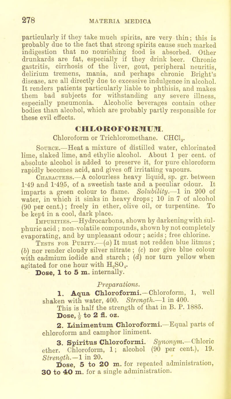 particularly if they take much spirits, are very thin; this is probably due to the fact that strong spirits cause such marked indigestion that no nourishing food is absorbed. Other drunkards are fat, especially if they drink beer. Chronic gastritis, cirrhosis of the liver, gout, peripheral neuritis, delirium tremens, mania, and perhaps chronic Bright's disease, are all directly due to excessive indulgence in alcohol. It renders patients particularly liable to phthisis, and makes them bad subjects for withstanding any severe illness, especially pneumonia. Alcoholic beverages contain other bodies than alcohol, which are probably partly responsible for these evil effects. CHLOROFOBMOI. Chloroform or Trichloromethane. CHC13. Source.—Heat a mixture of distilled water, chlorinated lime, slaked lime, and ethylic alcohol. About 1 per cent, of absolute alcohol is added to preserve it, for pure chloroform rapidly becomes acid, and gives off irritating vapours. Characters.—A colourless heavy liquid, sp. gr. between 1-49 and 1-495, of a sweetish taste and a peculiar odour. It imparts a green colour to flame. Solubility.—1 in 200 of water, in which it sinks in heavy drops; 10 in 7 of alcohol (90 per cent.); freely in ether, olive oil, or turpentine. To be kept in a cool, dark place. Impurities.—Hydrocarbons, shown by darkening with sul- phuric acid; non-volatile compounds, shown by not completely evaporating, and by unpleasant odour ; acids ; free chlorine. Tests for Purity.—(a) It must not redden blue litmus ; (b) nor render cloudy silver nitrate ; (c) nor give blue colour with cadmium iodide and starch; (d) nor turn yellow when agitated for one hour with H2S04. Dose, 1 to 5 m. internally. Preparations. 1. Aqua Chloroformi.—Chloroform, 1, well shaken with water, 400. Strength.—1 in 400. This is half the strength of that in B. P. 1885. Dose, i to 2 fl. oz. 2. Linimentum Chloroformi.—Equal parts of chloroform and camphor liniment. 3. Spiritus Chloroformi. Synonym.—Chloric ether. Chloroform, 1; alcohol (90 per cent.), 19. Strength.—1 in 20. Dose, 5 to 20 m. for repeated administration, 30 to 40 m. for a single administration.