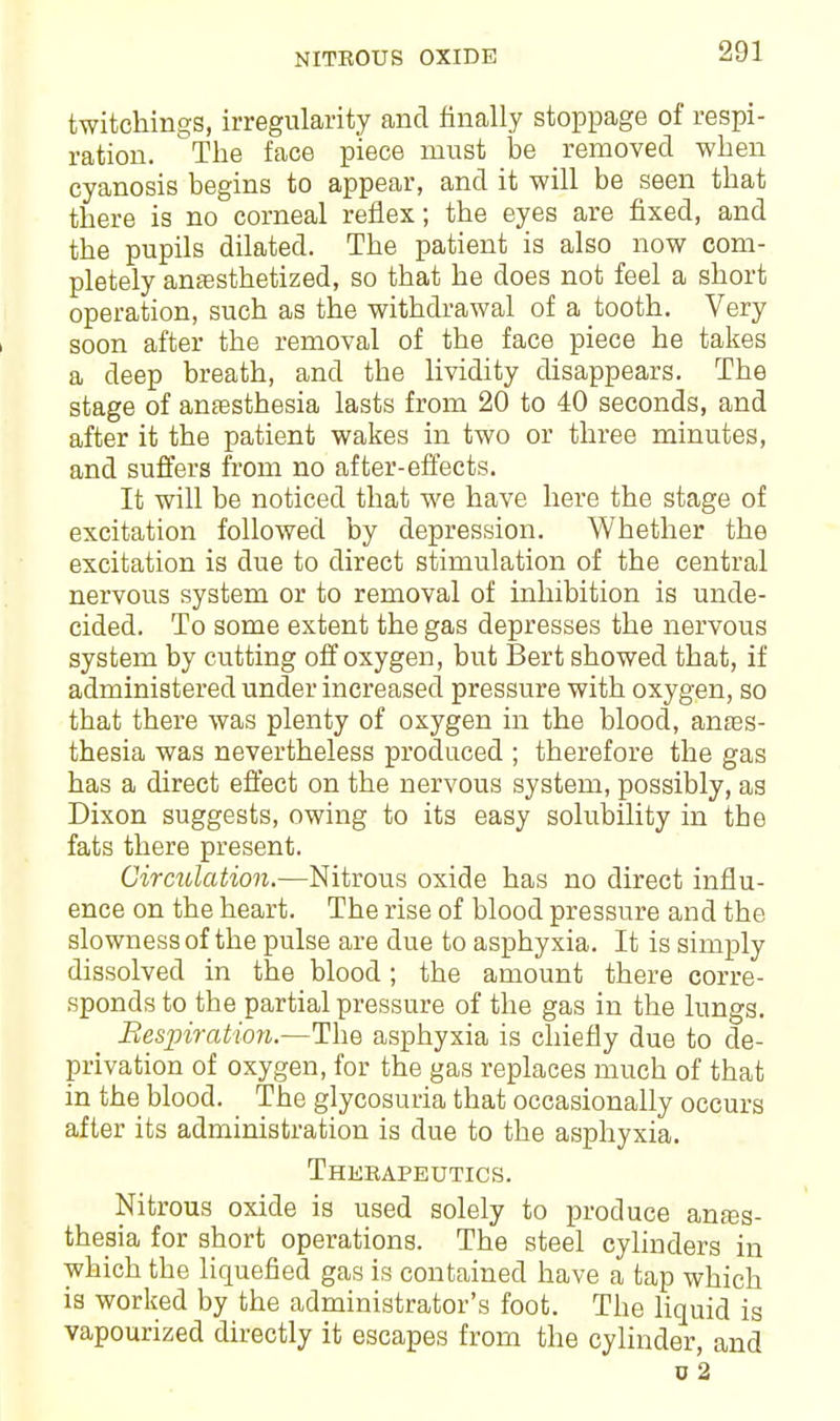 NITROUS OXIDE twitchings, irregularity and finally stoppage of respi- ration. The face piece must be removed when cyanosis begins to appear, and it will be seen that there is no corneal reflex; the eyes are fixed, and the pupils dilated. The patient is also now com- pletely anaesthetized, so that he does not feel a short operation, such as the withdrawal of a tooth. Very soon after the removal of the face piece he takes a deep breath, and the lividity disappears. The stage of anaesthesia lasts from 20 to 40 seconds, and after it the patient wakes in two or three minutes, and suffers from no after-effects. It will be noticed that we have here the stage of excitation followed by depression. Whether the excitation is due to direct stimulation of the central nervous system or to removal of inhibition is unde- cided. To some extent the gas depresses the nervous system by cutting off oxygen, but Bert showed that, if administered under increased pressure with oxygen, so that there was plenty of oxygen in the blood, antes- thesia was nevertheless produced ; therefore the gas has a direct effect on the nervous system, possibly, as Dixon suggests, owing to its easy solubility in the fats there present. Circulation.—Nitrous oxide has no direct influ- ence on the heart. The rise of blood pressure and the slowness of the pulse are due to asphyxia. It is simply dissolved in the blood; the amount there corre- sponds to the partial pressure of the gas in the lungs. Respiration.—The asphyxia is chiefly due to de- privation of oxygen, for the gas replaces much of that in the blood. The glycosuria that occasionally occurs after its administration is due to the asphyxia. Therapeutics. Nitrous oxide is used solely to produce anaes- thesia for short operations. The steel cylinders in which the liquefied gas is contained have a tap which is worked by the administrator's foot. The liquid is vapourized directly it escapes from the cylinder, and u 2