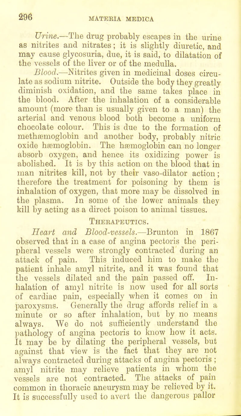 Urine.—The drug probably escapes in the urine as nitrites and nitrates; it is slightly diuretic, and may cause glycosuria, due, it is said, to dilatation of the vessels of the liver or of the medulla. Blood.—Nitrites given in medicinal doses circu- late as sodium nitrite. Outside the body they greatly diminish oxidation, and the same takes place in the blood. After the inhalation of a considerable amount (more than is usually given to a man) the arterial and venous blood both become a uniform chocolate colour. This is due to the formation of methaamoglobin and another body, probably nitric oxide hfemoglobin. The hemoglobin can no longer absorb oxygen, and hence its oxidizing power is abolished. It is by this action on the blood that in man nitrites kill, not by their vaso-dilator action; therefore the treatment for poisoning by them is inhalation of oxygen, that more may be dissolved in the plasma. In some of the lower animals they kill by acting as a direct poison to animal tissues. Therapeutics. Heart and Blood-vessels.—Brunton in 1867 observed that in a case of angina pectoris the peri- pheral vessels were strongly contracted during an attack of pain. This induced him to make the patient inhale amyl nitrite, and it was found that the vessels dilated and the pain passed off. In- halation of amyl nitrite is now used for all sorts of cardiac pain, especially when it comes on in paroxysms. Generally the drug affords relief in a minute or so after inhalation, but by no means always. We do not sufficiently understand the pathology of angina pectoris to know how it acts. It may be by dilating the peripheral vessels, but against that view is the fact that they are not always contracted during attacks of angina pectoris ; amyl nitrite may relieve patients in whom the vessels are not contracted. The attacks of pain common in thoracic aneurysm may be relieved by it. It is successfully used to avert the dangerous pallor