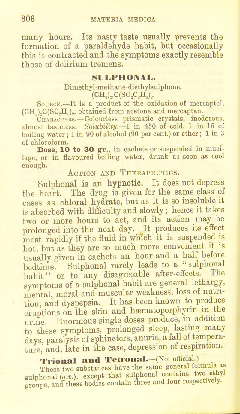 many hours. Its nasty taste usually prevents the formation of a paraldehyde habit, but occasionally this is contracted and the symptoms exactly resemble those of delirium tremens. SUJLPHONAI.. Diniethyl-methane-diethylsulphone. (CH3)2,C(SO,aH5)2. Source.—It is a product of the oxidation of mercaptol, (CH3).,C(SC„H5)„, obtained from acetone and mercaptan. Characters.—Colourless prismatic crystals, inodorous, almost tasteless. Solubility.—1 in 450 of cold, 1 in 15 of boiling water; 1 in 90 of alcohol (90 per cent.) or ether; 1 in 3 of chloroform. Dose, 10 to 30 gr., in cachets or suspended in muci- lage, or in flavoured boiling water, drunk as soon as cool enough. Action and Therapeutics. Sulphonal is an hypnotic. It does not depress the heart. The drug is given for the same class of cases as chloral hydrate, but as it is so insoluble it is absorbed with difficulty and slowly ; hence it takes two or more hours to act, and its action may be prolonged into the next day. It produces its effect moBt rapidly if the fluid in which it is suspended is hot, but as they are so much more convenient it is usually given in cachets an hour and a half before bedtime. Sulphonal rarely leads to a ''sulphonal habit or to any disagreeable after-effects. The symptoms of a sulphonal habit are general lethargy, mental, moral and muscular weakness, loss of nutri- tion, and dyspepsia. It has been known to produce eruptions on the skin and hasmatoporphyrm in the urine. Enormous single doses produce, m addition to these symptoms, prolonged sleep, lasting many days, paralysis of sphincters, anuria, a fall of tempera- ture, and, late in the case, depression of respiration. Trional and Tetronal.—(Not official.) These two substances have the same general formula as sulphonal (q.v.), except that sulphonal coutams two ethyl groups, ana these bodies contain three and four respectively.