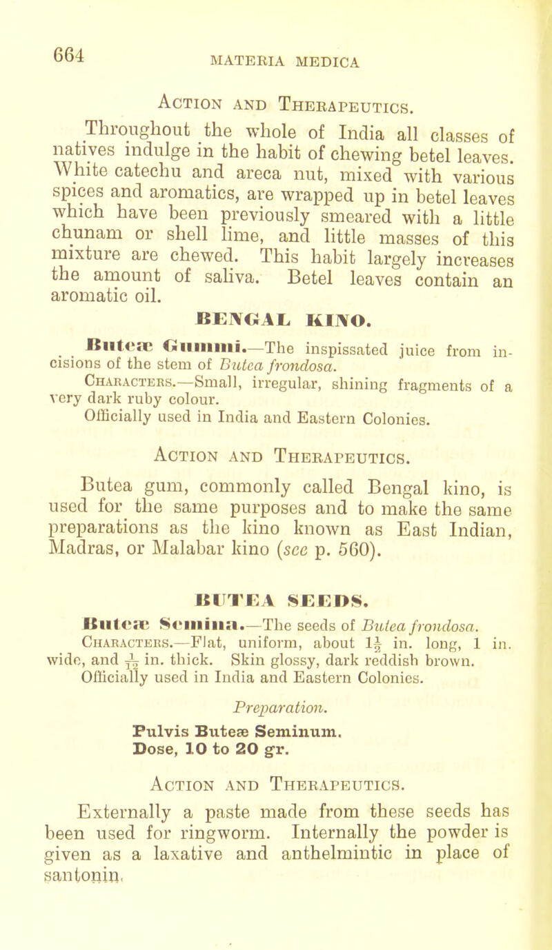 MATERIA MEDICA Action and Therapeutics. Throughout the whole of India all classes of natives indulge in the habit of chewing betel leaves. White catechu and areca nut, mixed with various spices and aromatics, are wrapped up in betel leaves which have been previously smeared with a little chunam or shell lime, and little masses of this mixture are chewed. This habit largely increases the amount of saliva. Betel leaves contain an aromatic oil. BENGAL KINO. Biiteae Gummi—The inspissated juice from in- cisions of the stem of Butea frondosa. Characters.—Small, irregular, shining fragments of a very dark ruby colour. Officially used in India and Eastern Colonies. Action and Therapeutics. Butea gum, commonly called Bengal kino, is used for the same purposes and to make the same preparations as the kino known as East Indian, Madras, or Malabar kino (see p. 560). BUTEA SEEDS. Butea; Scmina.— The seeds of Butea frondosa. Characters.—Flat, uniform, about 1A in. long, 1 in. wide, and ± in. thick. Skin glossy, dark reddish brown. Officially used in India and Eastern Colonies. Preparation. Pulvis Butese Se milium. Dose, 10 to 20 gr. Action and Therapeutics. Externally a paste made from these seeds has been used for ringworm. Internally the powder is given as a laxative and anthelmintic in place of santonin.