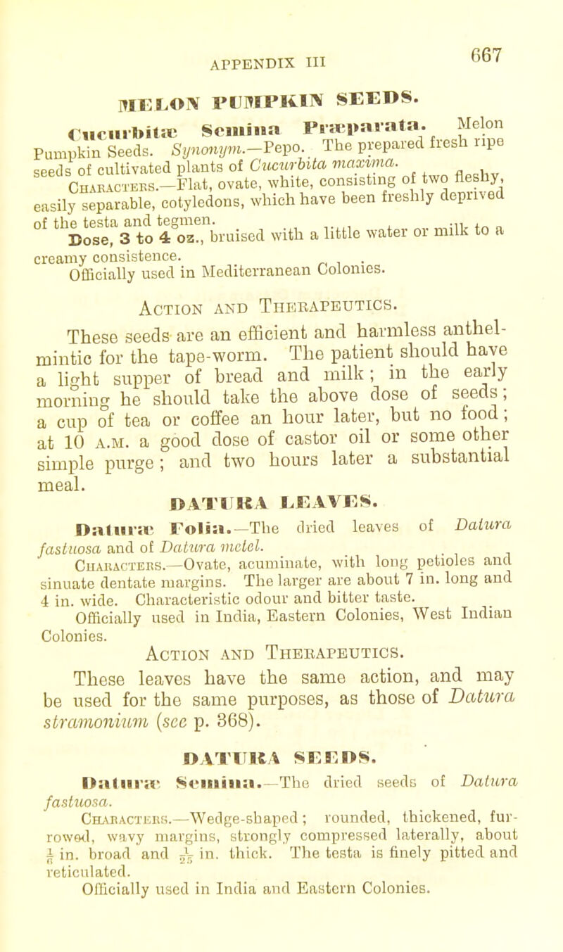 MELON PUMPKIN SEEDS. Cucuil»ita Semina PrasparatR. Melon Pumpkin Seeds. Synonym.-^ The prepared fresh ripe seeds of cultivated plants of Cucurbita maxima. OHA^™.-Mat, ovate, white, consisting of two fleshy easily separable, cotyledons, which have been freshly deprived of the testa and tegmen. ... , Dose, 3 to 4 oz., bruised with a little water or milk to a creamy consistence. Officially used in Mediterranean Colonies. Action and Therapeutics. These seeds are an efficient and harmless anthel- mintic for the tape-worm. The patient should have a light supper of bread and milk; in the early morning he should take the above dose of seeds; a cup of tea or coffee an hour later, but no food; at 10 a.m. a good dose of castor oil or some other simple purge ; and two hours later a substantial meal. DATUKA LEAVES. Daturas Folia.—The dried leaves of Datura fastuosa and of Datura maid. Characters.—Ovate, acuminate, with long petioles and sinuate dentate margins. The larger are about 7 in. long and 4 in. wide. Characteristic odour and bitter taste. Officially used in India, Eastern Colonies, West Indian Colonies. Action and Therapeutics. These leaves have the same action, and may be used for the same purposes, as those of Datura stramonhim (sec p. 368). DATUKA SEEDS. I>:ilnr;r Somiii;!.—The dried seeds of Datura fastuosa. Characters.—Wedge-shaped ; rounded, thickened, fur- rowed, wavy margins, strongly compressed laterally, about | in. broad and ^ in. thick. The testa is finely pitted and reticulated.