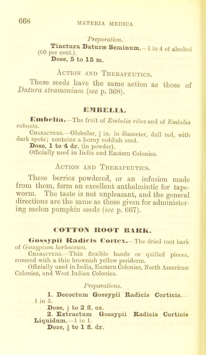 MATERIA MEDICA Preparation. Tinctura Datura Seminum.-1 in 4 of alcohol (GO per cent.). Dose, 5 to 15 m. Action and Therapeutics. These seeds have the same action as those of Datura stramonium (see p. 368). JEMBJEL.IA. Embelia.—The fruit of Embclia ribes and of Embelia robusia. Characters.—Globular, § in. in diameter, dull red, with dark spots; contains a horny reddish seed. Dose, 1 to 4 dr. (in powder). Officially used in India and Eastern Colonies. Action and Therapeutics. These berries powdered, or an infusion made from them, form an excellent anthelmintic for tape- worm. The taste is not unpleasant, and the general directions are the same as those given for administer- ing melon pumpkin seeds (see p. 667). COTTON ROOT 1SARK. Gossypii Radicis Cortex.—The dried root bark of Gossypium herbaccum. Characters.—Thin flexible bands or quilled pieces, covered with a thin brownish yellow periderm. Officially used in India, Eastern Colonies, North American Colonies, and West Indian Colonies. Preparations. 1. Decoctum Gossypii Radicis Corticis 1 in 5. Dose, £ to 2 fl. oz. 2. Extractum Gossypii Kadicis Corticis Liquidum.—1 in 1. Dose, § to 1 fl. dr.