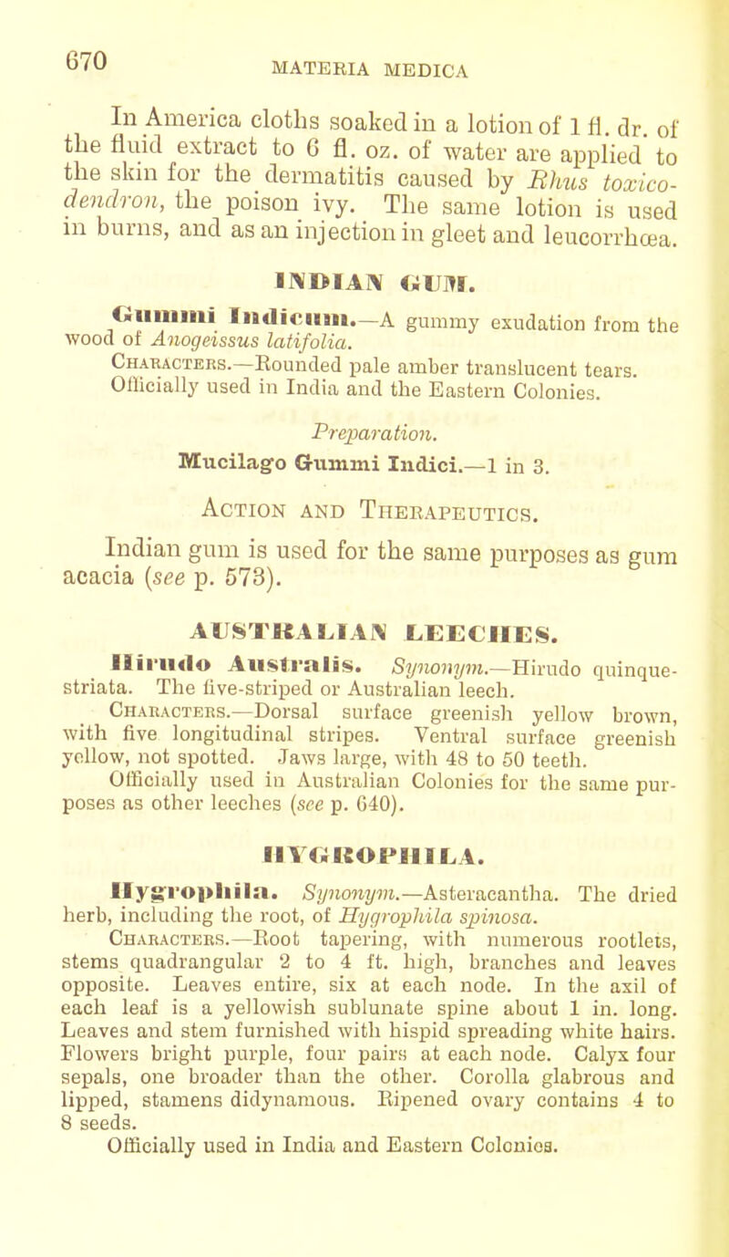 MATERIA MEDICA In America cloths soaked in a lotion of 1 H dr of the fluid extract to 6 fl. oz. of water are applied' to the skin for the dermatitis caused by Rhus toxico- dendron, the poison ivy. The same lotion is used in burns, and as an injection in gleet and leucorrhcea. INDIAN GUM. Gummi Indicum.—A gummy exudation from the wood ot Anogeissus latifolia. Characters.—Rounded pale amber translucent tears. Oflicially used in India and the Eastern Colonies. Preparation. Mucilage- Crummi Indici.—1 in 3. Action and Therapeutics. Indian gum is used for the same purposes as gum acacia (see p. 573). AUSTKALIAN LEECHES. Ilii>U4lo Australis. Synonym.—Hirudo quinque- striata. The live-striped or Australian leech. Characters.—Dorsal surface greenish yellow brown, with five longitudinal stripes. Ventral surface greenish yellow, not spotted. Jaws large, with 48 to 50 teeth. Officially used in Australian Colonies for the same pur- poses as other leeches (see p. 640). HYGJSOPHILA. Hygi'opliiln. Synonym.—Asteracantha. The dried herb, including the root, of Hygrophila spinosa. Characters.—Root tapering, with numerous rootlets, stems quadrangular 2 to 4 ft. high, branches and leaves opposite. Leaves entire, six at each node. In the axil of each leaf is a yellowish sublunate spine about 1 in. long. Leaves and stem furnished with hispid spreading white hairs. Flowers bright purple, four pairs at each node. Calyx four sepals, one broader than the other. Corolla glabrous and lipped, stamens didynamous. Ripened ovary contains 4 to 8 seeds.