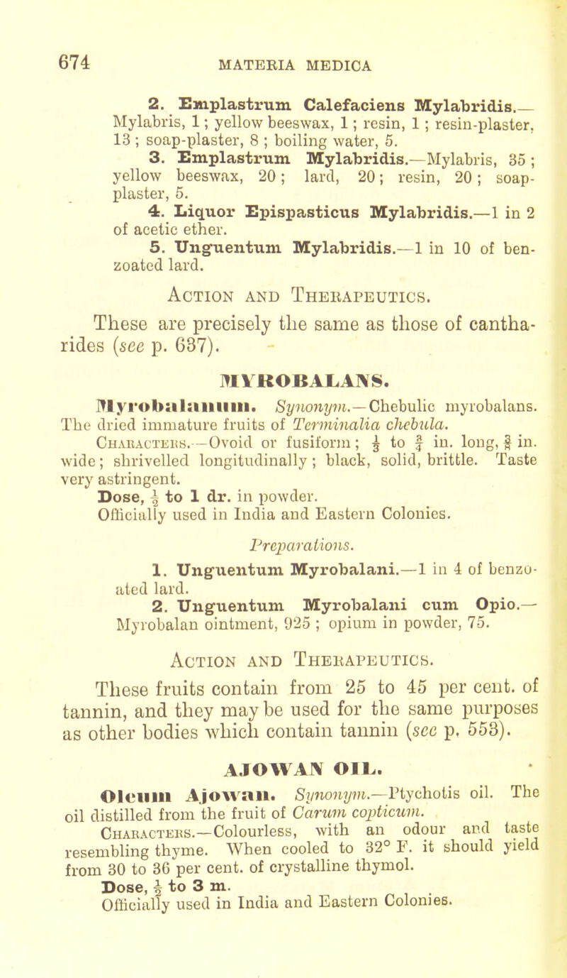 2. Emplastrum Calefaciens Mylabridis Mylabris, 1; yellow beeswax, 1; resin, 1; resin-plaster, 13 ; soap-plaster, 8 ; boiling water, 5. 3. Emplastrum Mylabridis.—Mylabris, 35; yellow beeswax, 20; lard, 20; resin, 20; soap- plaster, 5. 4. Liquor Epispasticus Mylabridis.—1 in 2 of acetic ether. 5. Unguentum Mylabridis.—1 in 10 of ben- zoated lard. Action and Therapeutics. These are precisely the same as those of cantha- rides (see p. 637). MVROBALAMS. lUyi'obiilunuiu. Synonym.—Chebulic myrobalans. The dried immature fruits of Terminalia chcbula. Chaeacters.—Ovoid or fusiform; 5 to f in. long, $ in. wide ; shrivelled longitudinally ; black, solid, brittle. Taste very astringent. Dose, ^ to 1 dr. in powder. Officially used in India and Eastern Colonies. Preparations. 1. Unguentum Myrobalani.—1 in 4 of benzo- ated lard. 2. Unguentum Myrobalani cum Opio.— Myrobalan ointment, 925 ; opium in powder, 75. Action and Therapeutics. These fruits contain from 25 to 45 per cent, of tannin, and they may be used for the same purposes as other bodies which contain tannin (sec p, 553). AJOWArV OIL,. Oleum Ajowau. Synonym.—Ptychotis oil. The oil distilled from the fruit of Garum copticum. Chakactehs.—Colourless, with an odour and taste resembling thyme. When cooled to 32° F. it should yield from 30 to 36 per cent, of crystalline thymol. Dose, i to 3 m.